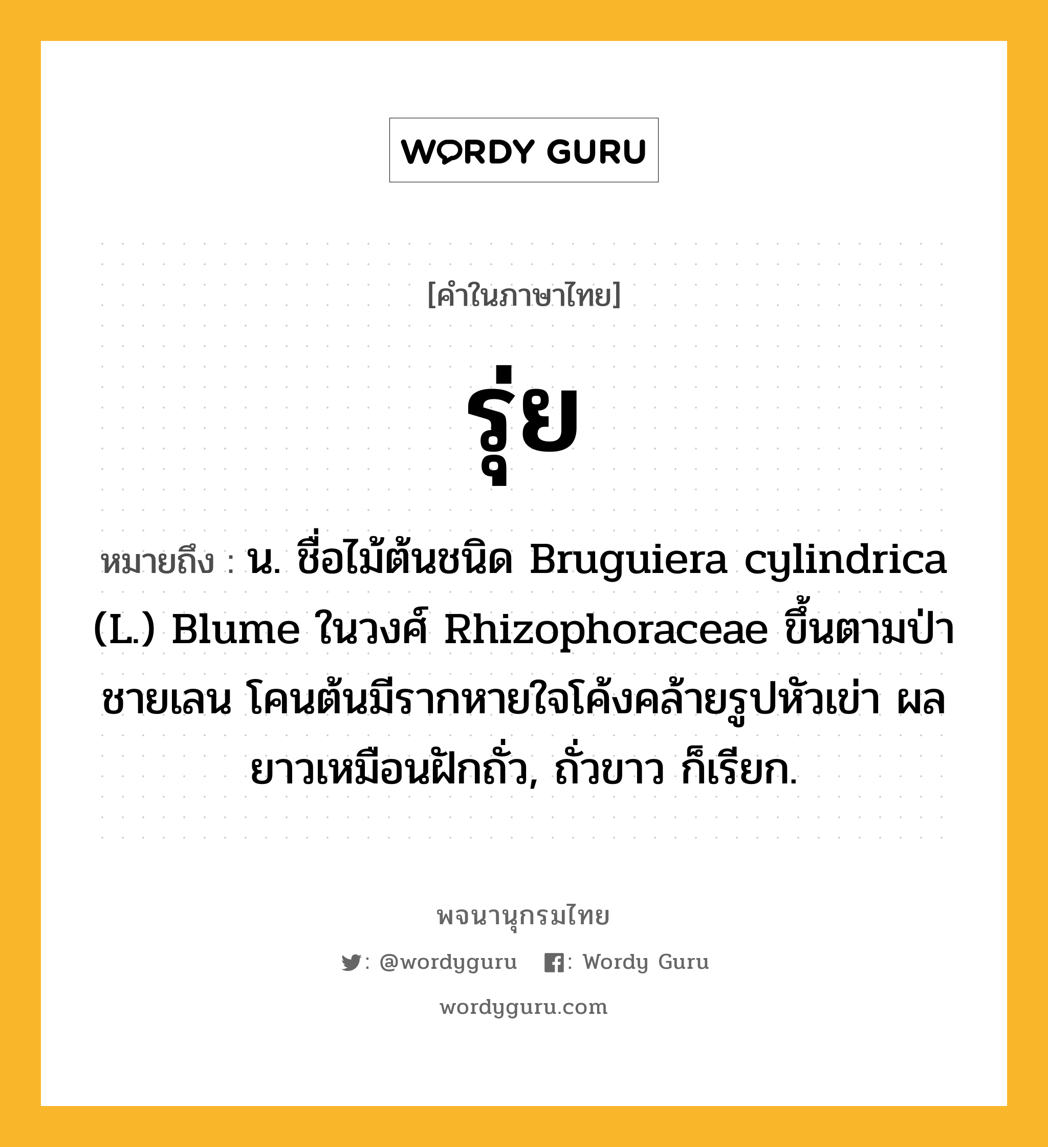 รุ่ย ความหมาย หมายถึงอะไร?, คำในภาษาไทย รุ่ย หมายถึง น. ชื่อไม้ต้นชนิด Bruguiera cylindrica (L.) Blume ในวงศ์ Rhizophoraceae ขึ้นตามป่าชายเลน โคนต้นมีรากหายใจโค้งคล้ายรูปหัวเข่า ผลยาวเหมือนฝักถั่ว, ถั่วขาว ก็เรียก.