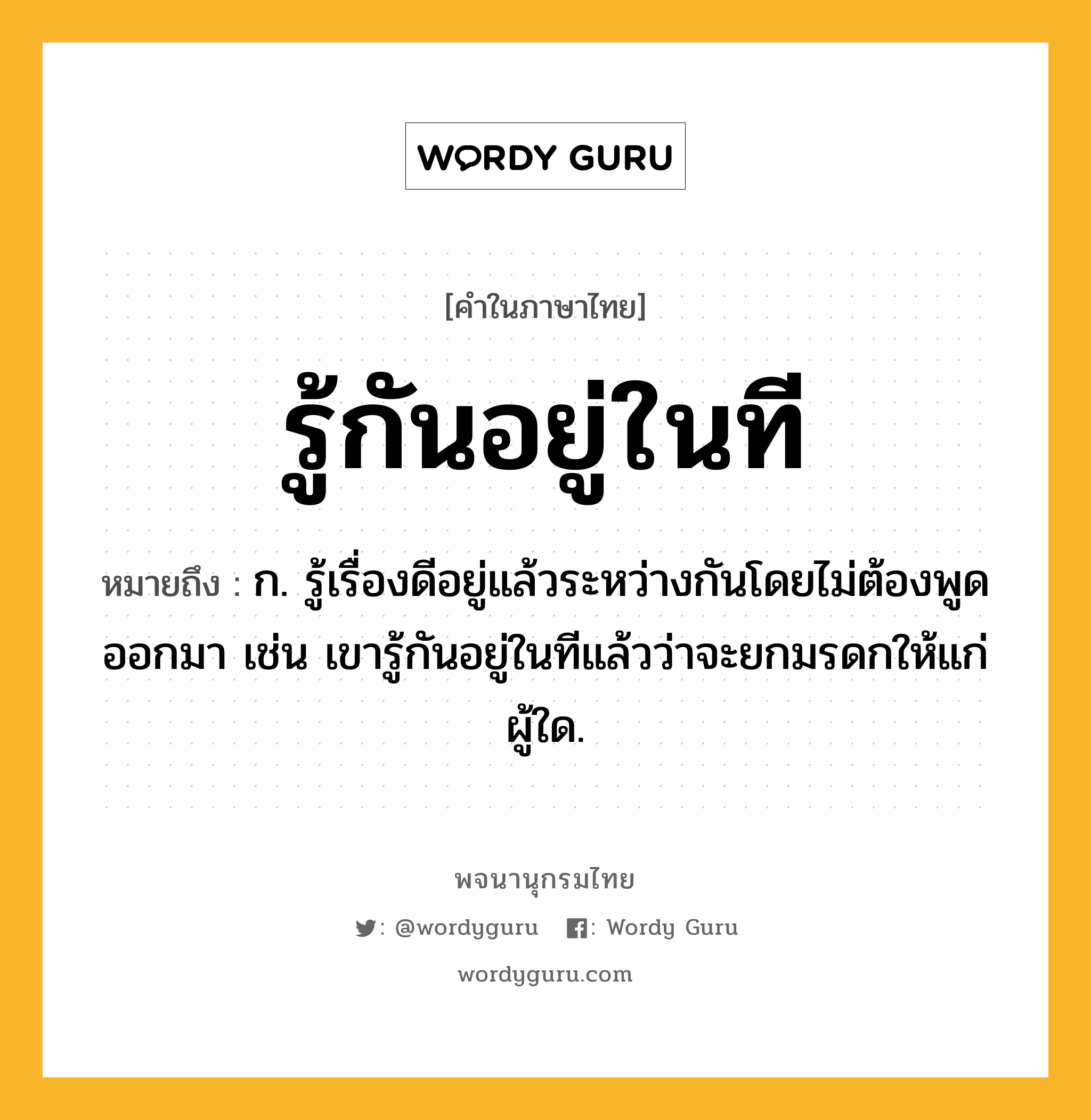 รู้กันอยู่ในที ความหมาย หมายถึงอะไร?, คำในภาษาไทย รู้กันอยู่ในที หมายถึง ก. รู้เรื่องดีอยู่แล้วระหว่างกันโดยไม่ต้องพูดออกมา เช่น เขารู้กันอยู่ในทีแล้วว่าจะยกมรดกให้แก่ผู้ใด.