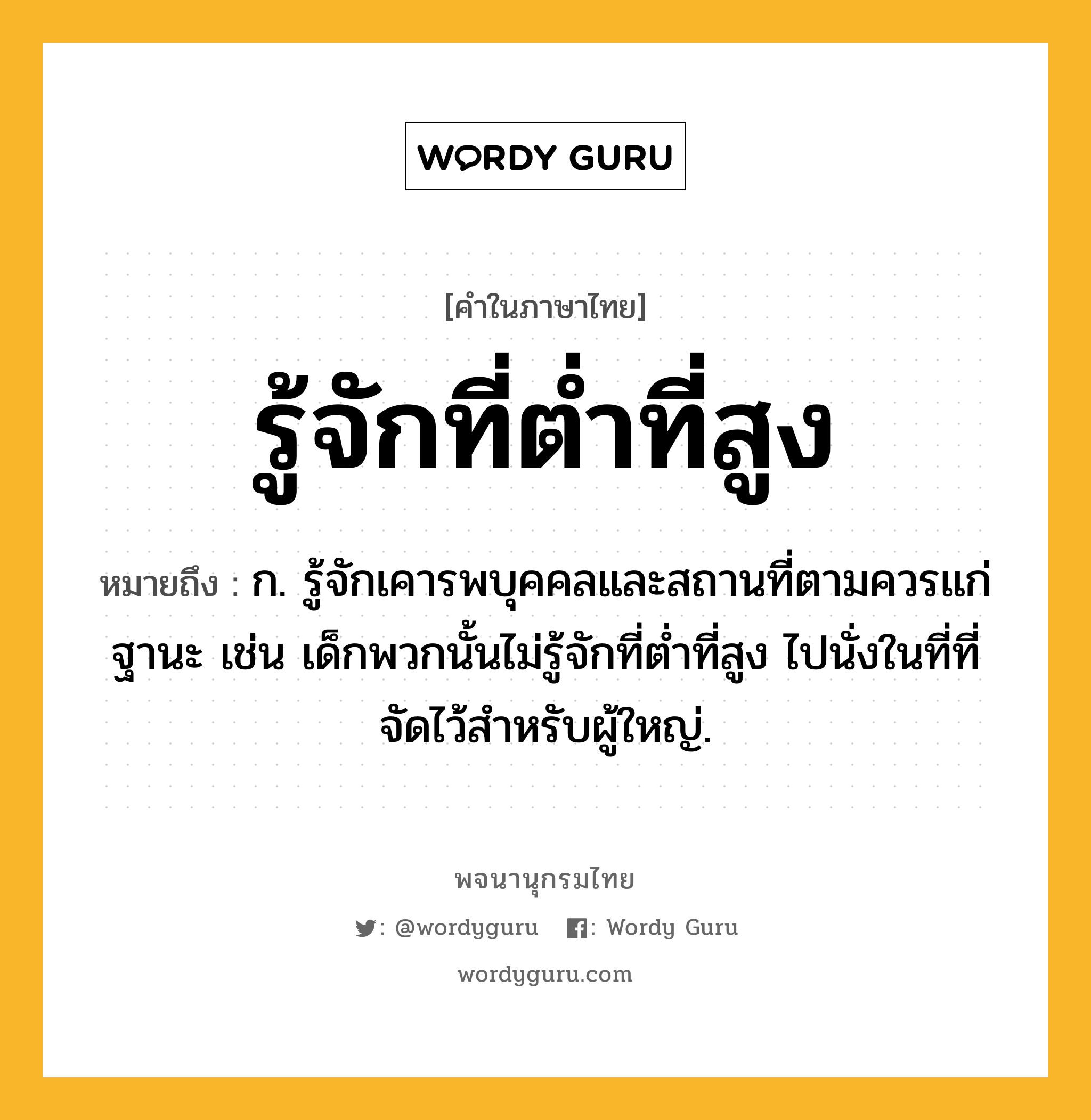 รู้จักที่ต่ำที่สูง ความหมาย หมายถึงอะไร?, คำในภาษาไทย รู้จักที่ต่ำที่สูง หมายถึง ก. รู้จักเคารพบุคคลและสถานที่ตามควรแก่ฐานะ เช่น เด็กพวกนั้นไม่รู้จักที่ต่ำที่สูง ไปนั่งในที่ที่จัดไว้สำหรับผู้ใหญ่.