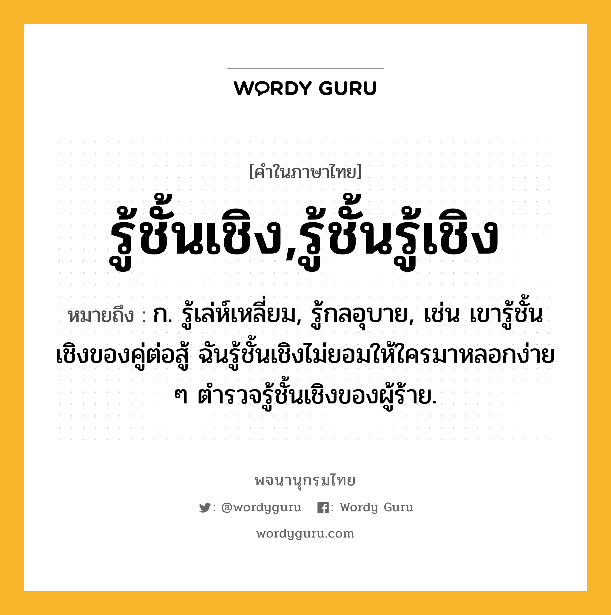 รู้ชั้นเชิง,รู้ชั้นรู้เชิง ความหมาย หมายถึงอะไร?, คำในภาษาไทย รู้ชั้นเชิง,รู้ชั้นรู้เชิง หมายถึง ก. รู้เล่ห์เหลี่ยม, รู้กลอุบาย, เช่น เขารู้ชั้นเชิงของคู่ต่อสู้ ฉันรู้ชั้นเชิงไม่ยอมให้ใครมาหลอกง่าย ๆ ตำรวจรู้ชั้นเชิงของผู้ร้าย.