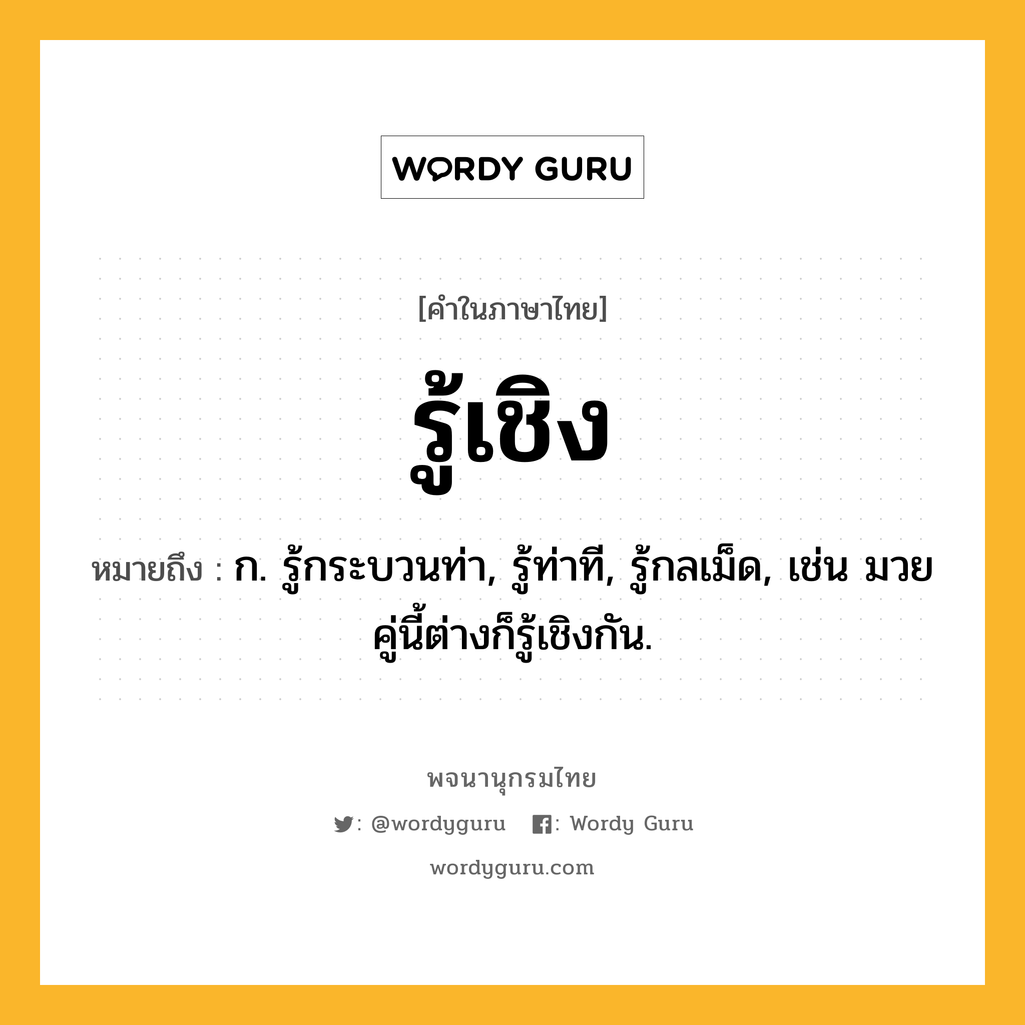 รู้เชิง ความหมาย หมายถึงอะไร?, คำในภาษาไทย รู้เชิง หมายถึง ก. รู้กระบวนท่า, รู้ท่าที, รู้กลเม็ด, เช่น มวยคู่นี้ต่างก็รู้เชิงกัน.