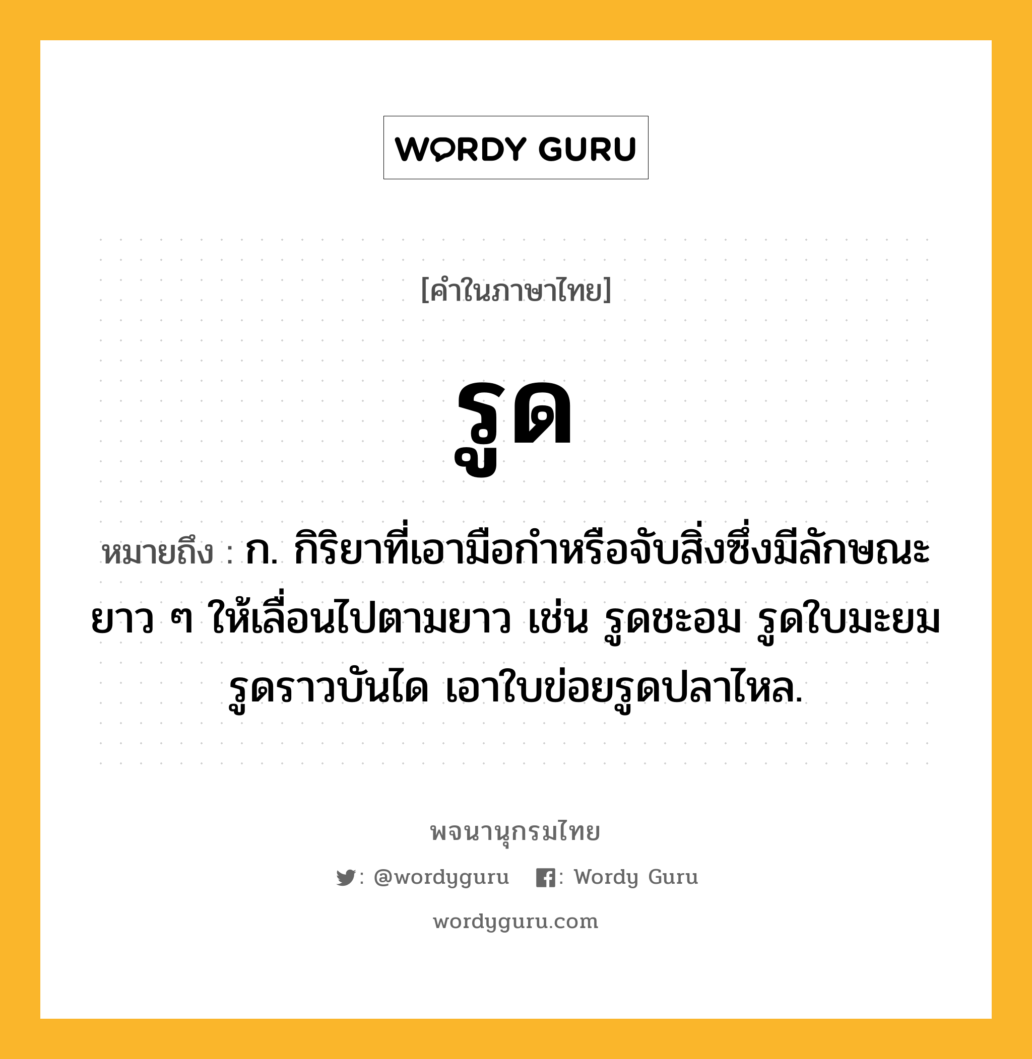 รูด ความหมาย หมายถึงอะไร?, คำในภาษาไทย รูด หมายถึง ก. กิริยาที่เอามือกําหรือจับสิ่งซึ่งมีลักษณะยาว ๆ ให้เลื่อนไปตามยาว เช่น รูดชะอม รูดใบมะยม รูดราวบันได เอาใบข่อยรูดปลาไหล.