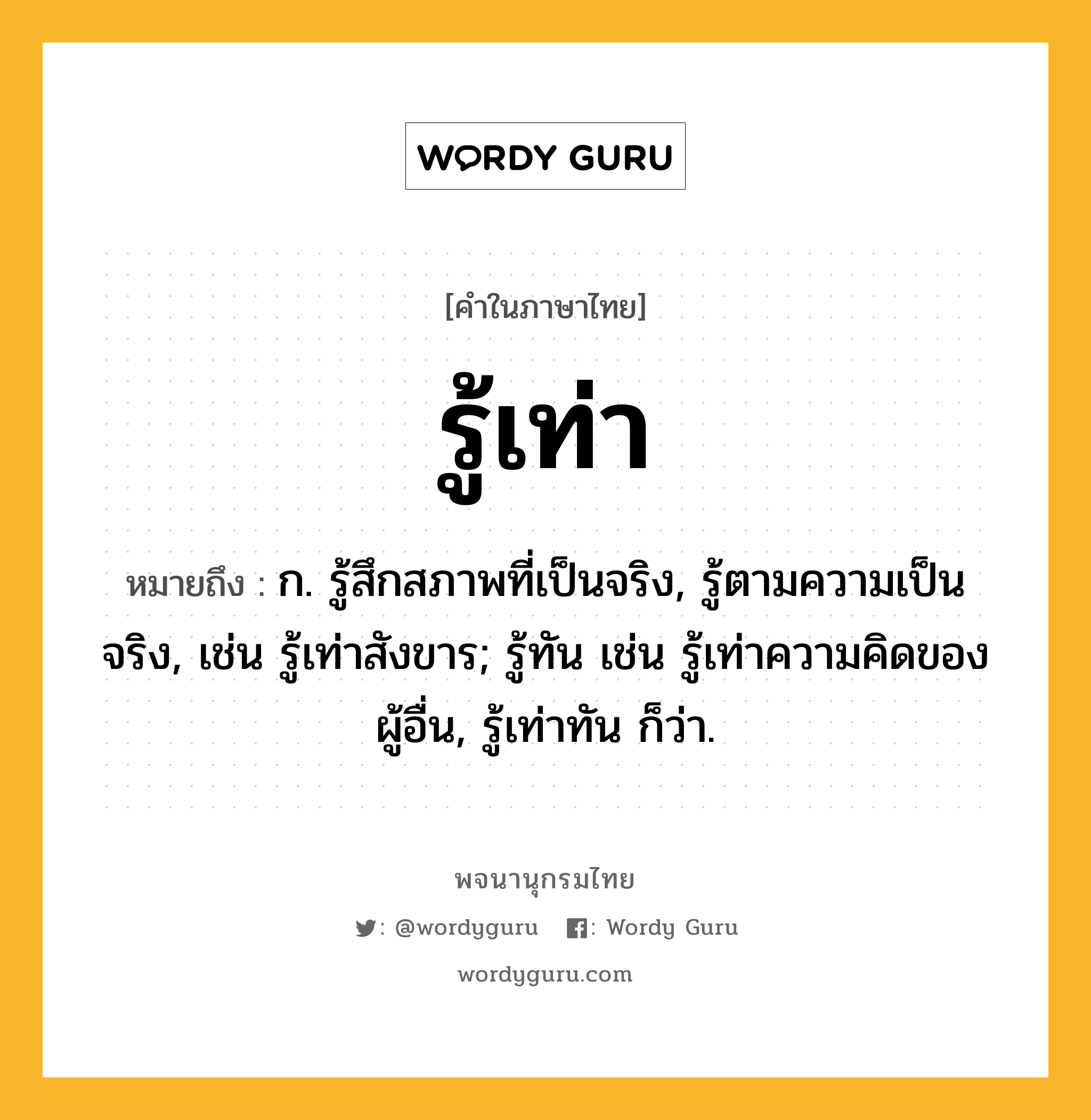 รู้เท่า ความหมาย หมายถึงอะไร?, คำในภาษาไทย รู้เท่า หมายถึง ก. รู้สึกสภาพที่เป็นจริง, รู้ตามความเป็นจริง, เช่น รู้เท่าสังขาร; รู้ทัน เช่น รู้เท่าความคิดของผู้อื่น, รู้เท่าทัน ก็ว่า.