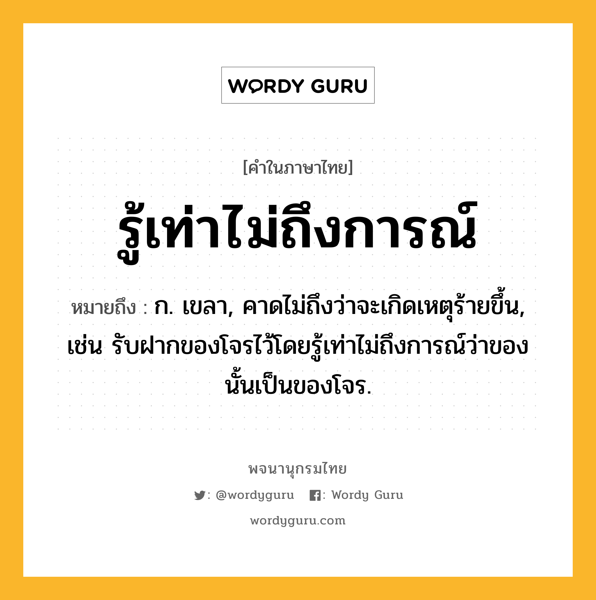 รู้เท่าไม่ถึงการณ์ ความหมาย หมายถึงอะไร?, คำในภาษาไทย รู้เท่าไม่ถึงการณ์ หมายถึง ก. เขลา, คาดไม่ถึงว่าจะเกิดเหตุร้ายขึ้น, เช่น รับฝากของโจรไว้โดยรู้เท่าไม่ถึงการณ์ว่าของนั้นเป็นของโจร.