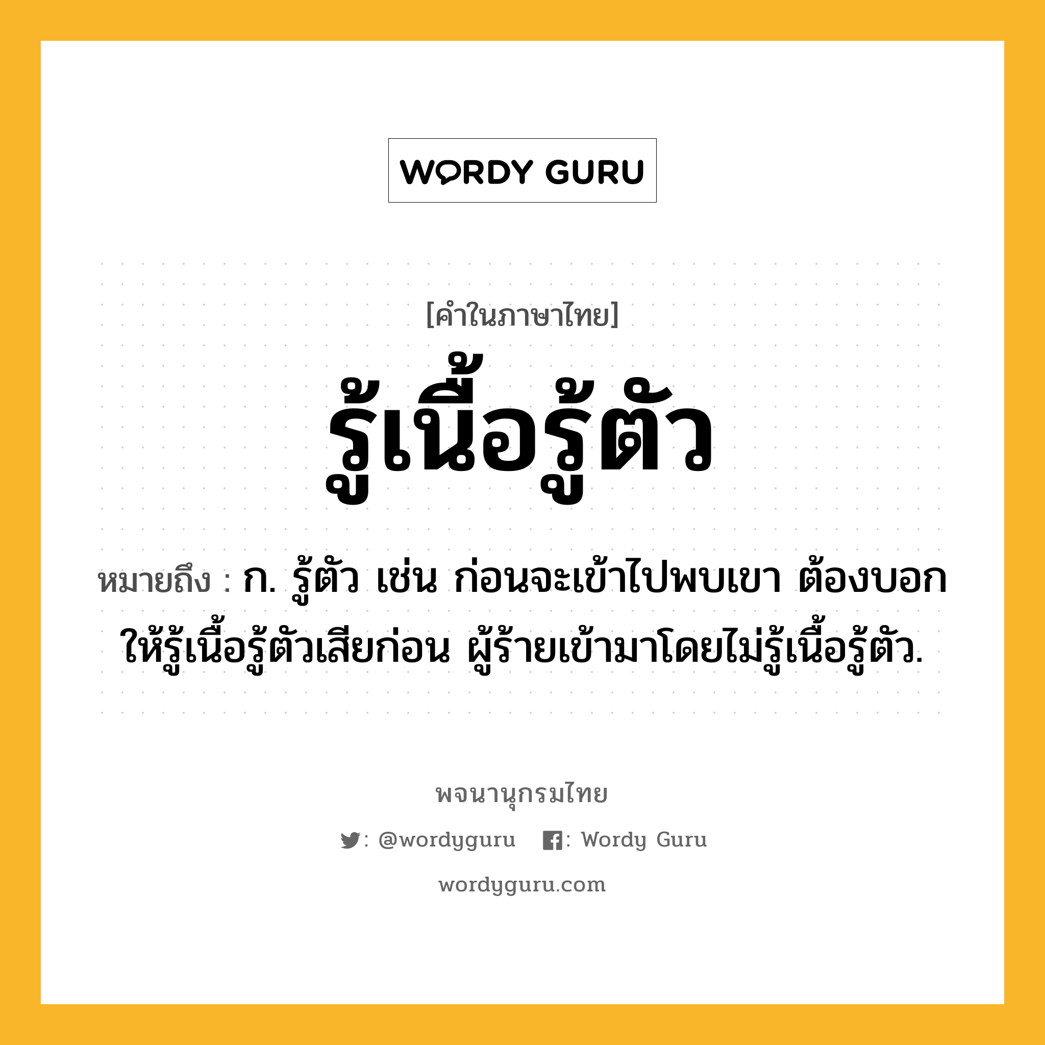 รู้เนื้อรู้ตัว ความหมาย หมายถึงอะไร?, คำในภาษาไทย รู้เนื้อรู้ตัว หมายถึง ก. รู้ตัว เช่น ก่อนจะเข้าไปพบเขา ต้องบอกให้รู้เนื้อรู้ตัวเสียก่อน ผู้ร้ายเข้ามาโดยไม่รู้เนื้อรู้ตัว.