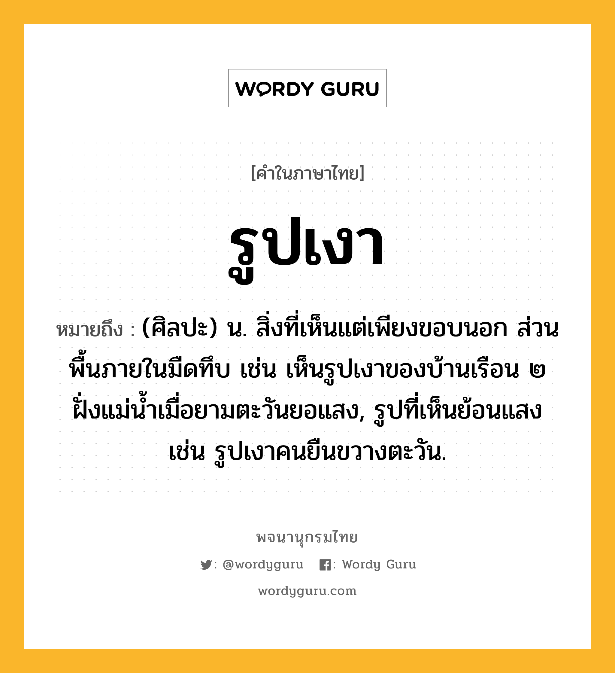 รูปเงา ความหมาย หมายถึงอะไร?, คำในภาษาไทย รูปเงา หมายถึง (ศิลปะ) น. สิ่งที่เห็นแต่เพียงขอบนอก ส่วนพื้นภายในมืดทึบ เช่น เห็นรูปเงาของบ้านเรือน ๒ ฝั่งแม่น้ำเมื่อยามตะวันยอแสง, รูปที่เห็นย้อนแสง เช่น รูปเงาคนยืนขวางตะวัน.