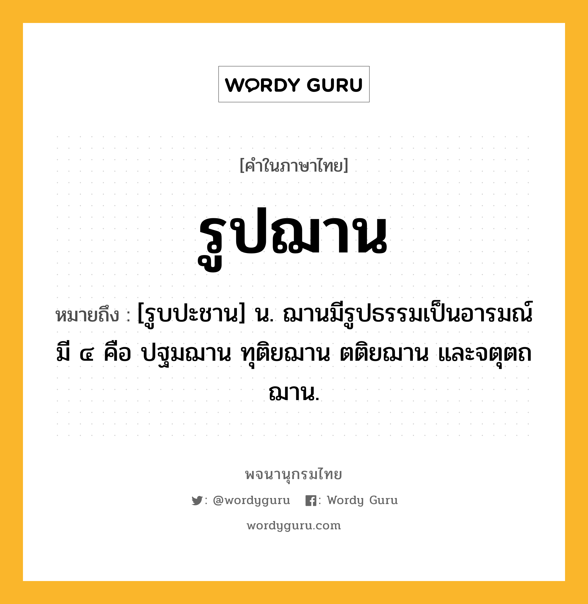 รูปฌาน ความหมาย หมายถึงอะไร?, คำในภาษาไทย รูปฌาน หมายถึง [รูบปะชาน] น. ฌานมีรูปธรรมเป็นอารมณ์ มี ๔ คือ ปฐมฌาน ทุติยฌาน ตติยฌาน และจตุตถฌาน.