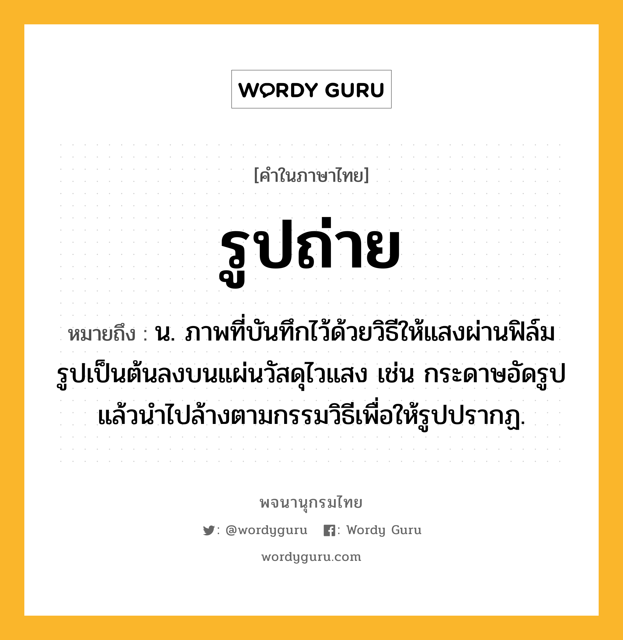 รูปถ่าย ความหมาย หมายถึงอะไร?, คำในภาษาไทย รูปถ่าย หมายถึง น. ภาพที่บันทึกไว้ด้วยวิธีให้แสงผ่านฟิล์มรูปเป็นต้นลงบนแผ่นวัสดุไวแสง เช่น กระดาษอัดรูป แล้วนำไปล้างตามกรรมวิธีเพื่อให้รูปปรากฏ.