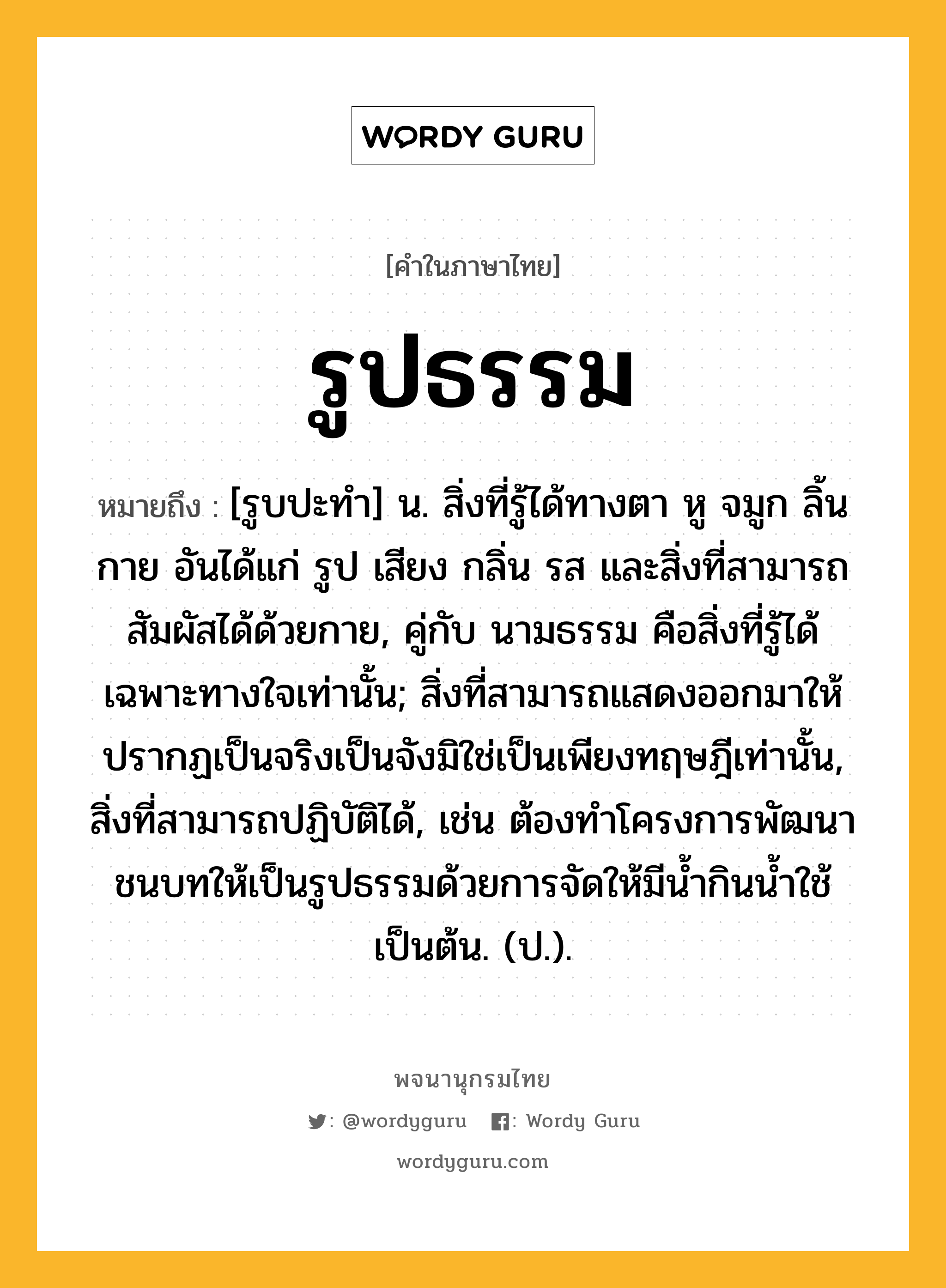 รูปธรรม ความหมาย หมายถึงอะไร?, คำในภาษาไทย รูปธรรม หมายถึง [รูบปะทํา] น. สิ่งที่รู้ได้ทางตา หู จมูก ลิ้น กาย อันได้แก่ รูป เสียง กลิ่น รส และสิ่งที่สามารถสัมผัสได้ด้วยกาย, คู่กับ นามธรรม คือสิ่งที่รู้ได้เฉพาะทางใจเท่านั้น; สิ่งที่สามารถแสดงออกมาให้ปรากฏเป็นจริงเป็นจังมิใช่เป็นเพียงทฤษฎีเท่านั้น, สิ่งที่สามารถปฏิบัติได้, เช่น ต้องทําโครงการพัฒนาชนบทให้เป็นรูปธรรมด้วยการจัดให้มีนํ้ากินนํ้าใช้เป็นต้น. (ป.).