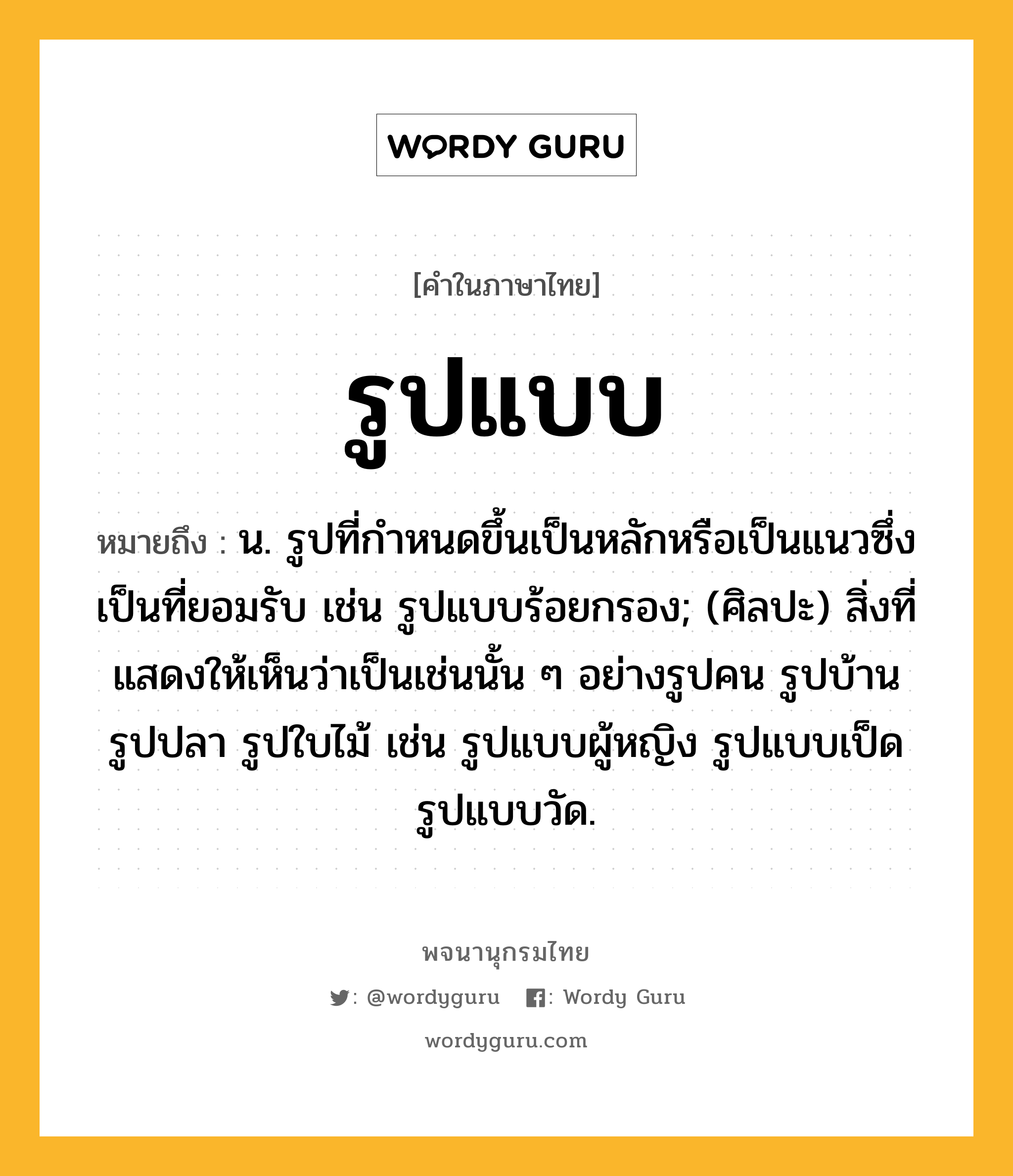 รูปแบบ ความหมาย หมายถึงอะไร?, คำในภาษาไทย รูปแบบ หมายถึง น. รูปที่กำหนดขึ้นเป็นหลักหรือเป็นแนวซึ่งเป็นที่ยอมรับ เช่น รูปแบบร้อยกรอง; (ศิลปะ) สิ่งที่แสดงให้เห็นว่าเป็นเช่นนั้น ๆ อย่างรูปคน รูปบ้าน รูปปลา รูปใบไม้ เช่น รูปแบบผู้หญิง รูปแบบเป็ด รูปแบบวัด.