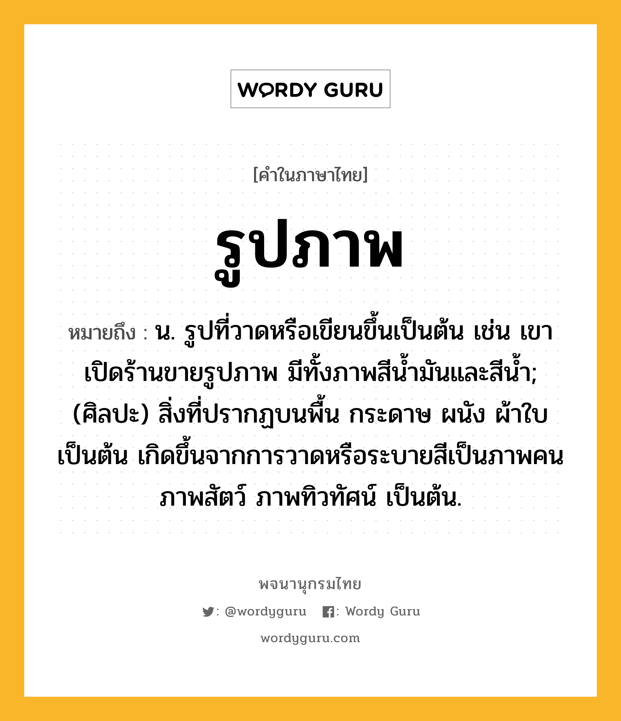 รูปภาพ ความหมาย หมายถึงอะไร?, คำในภาษาไทย รูปภาพ หมายถึง น. รูปที่วาดหรือเขียนขึ้นเป็นต้น เช่น เขาเปิดร้านขายรูปภาพ มีทั้งภาพสีน้ำมันและสีน้ำ; (ศิลปะ) สิ่งที่ปรากฏบนพื้น กระดาษ ผนัง ผ้าใบ เป็นต้น เกิดขึ้นจากการวาดหรือระบายสีเป็นภาพคน ภาพสัตว์ ภาพทิวทัศน์ เป็นต้น.