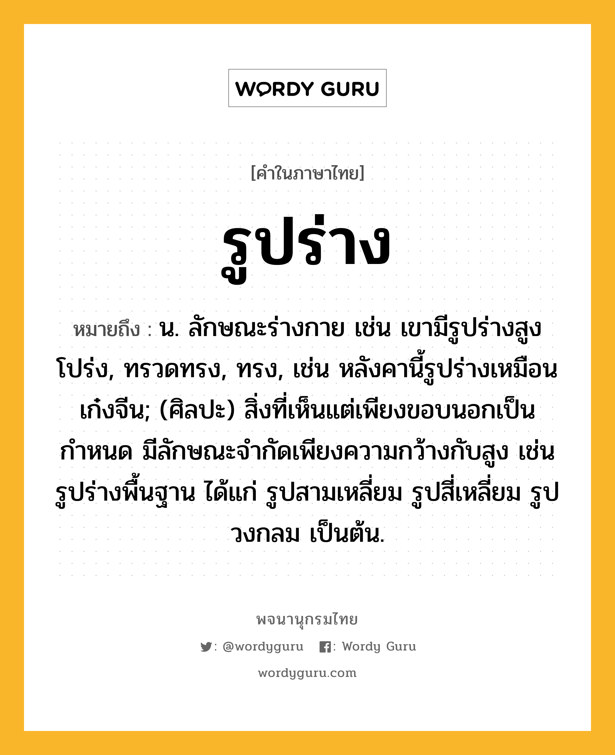 รูปร่าง ความหมาย หมายถึงอะไร?, คำในภาษาไทย รูปร่าง หมายถึง น. ลักษณะร่างกาย เช่น เขามีรูปร่างสูงโปร่ง, ทรวดทรง, ทรง, เช่น หลังคานี้รูปร่างเหมือนเก๋งจีน; (ศิลปะ) สิ่งที่เห็นแต่เพียงขอบนอกเป็นกำหนด มีลักษณะจำกัดเพียงความกว้างกับสูง เช่น รูปร่างพื้นฐาน ได้แก่ รูปสามเหลี่ยม รูปสี่เหลี่ยม รูปวงกลม เป็นต้น.