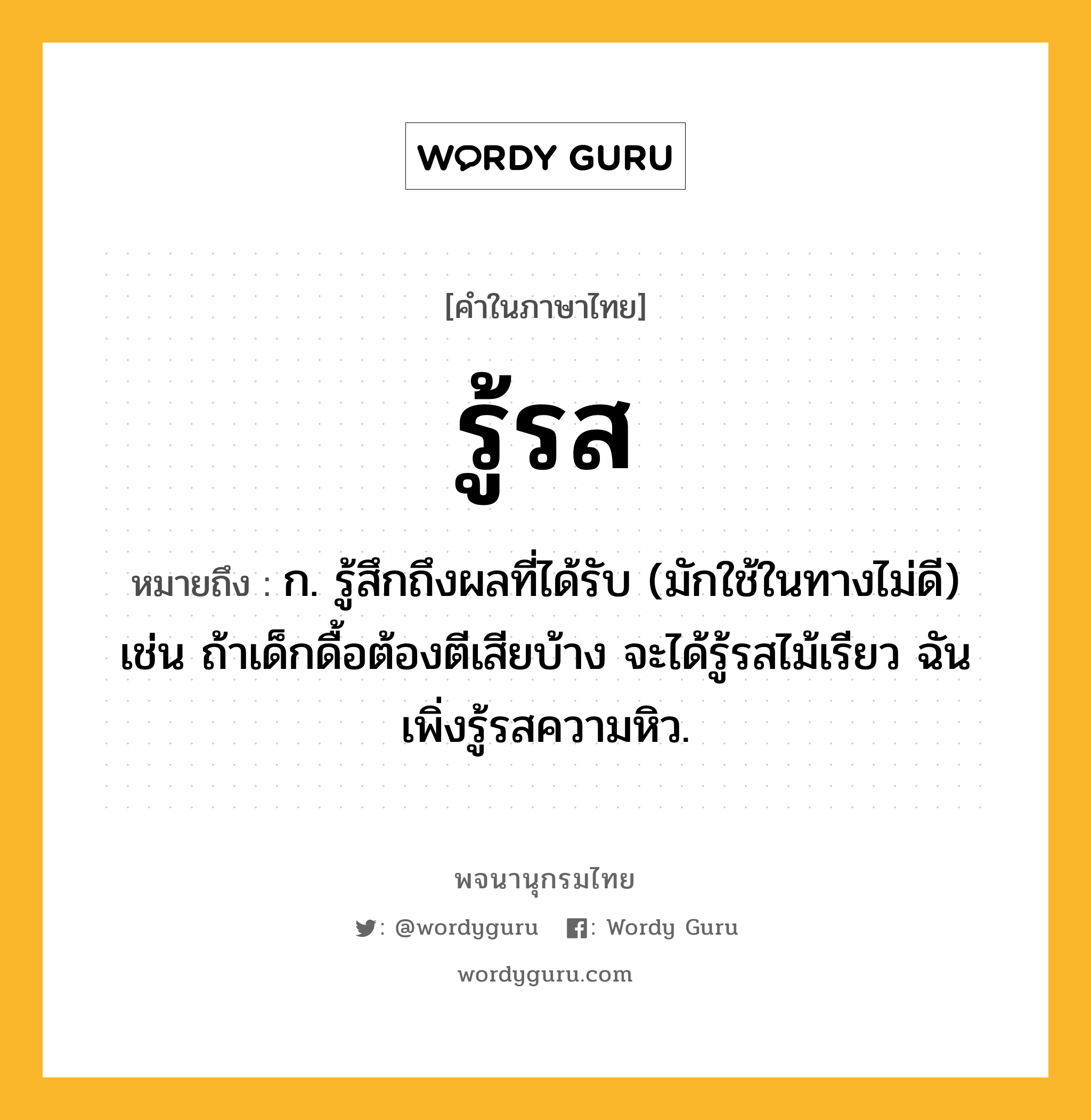 รู้รส ความหมาย หมายถึงอะไร?, คำในภาษาไทย รู้รส หมายถึง ก. รู้สึกถึงผลที่ได้รับ (มักใช้ในทางไม่ดี) เช่น ถ้าเด็กดื้อต้องตีเสียบ้าง จะได้รู้รสไม้เรียว ฉันเพิ่งรู้รสความหิว.