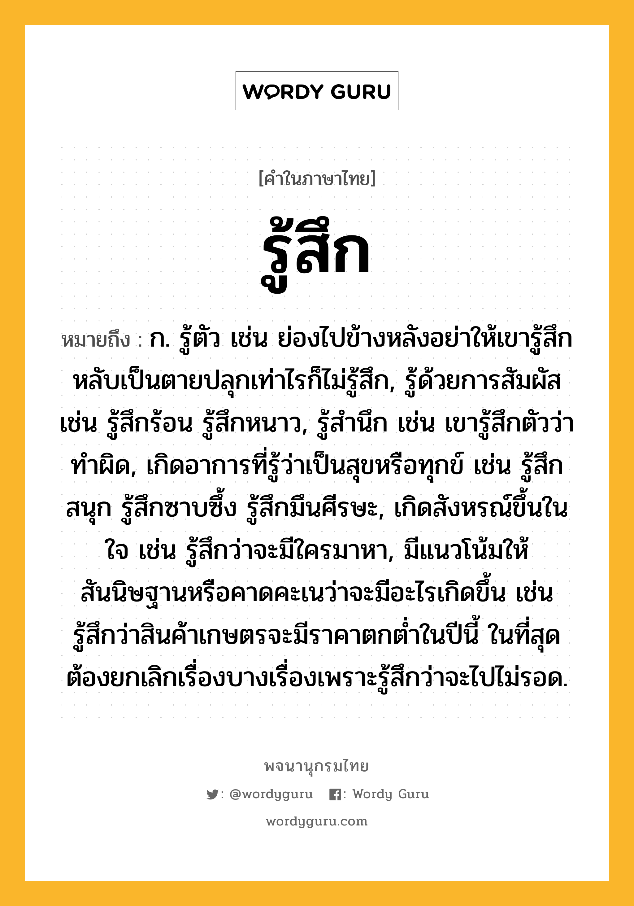 รู้สึก ความหมาย หมายถึงอะไร?, คำในภาษาไทย รู้สึก หมายถึง ก. รู้ตัว เช่น ย่องไปข้างหลังอย่าให้เขารู้สึก หลับเป็นตายปลุกเท่าไรก็ไม่รู้สึก, รู้ด้วยการสัมผัส เช่น รู้สึกร้อน รู้สึกหนาว, รู้สำนึก เช่น เขารู้สึกตัวว่าทำผิด, เกิดอาการที่รู้ว่าเป็นสุขหรือทุกข์ เช่น รู้สึกสนุก รู้สึกซาบซึ้ง รู้สึกมึนศีรษะ, เกิดสังหรณ์ขึ้นในใจ เช่น รู้สึกว่าจะมีใครมาหา, มีแนวโน้มให้สันนิษฐานหรือคาดคะเนว่าจะมีอะไรเกิดขึ้น เช่น รู้สึกว่าสินค้าเกษตรจะมีราคาตกต่ำในปีนี้ ในที่สุดต้องยกเลิกเรื่องบางเรื่องเพราะรู้สึกว่าจะไปไม่รอด.