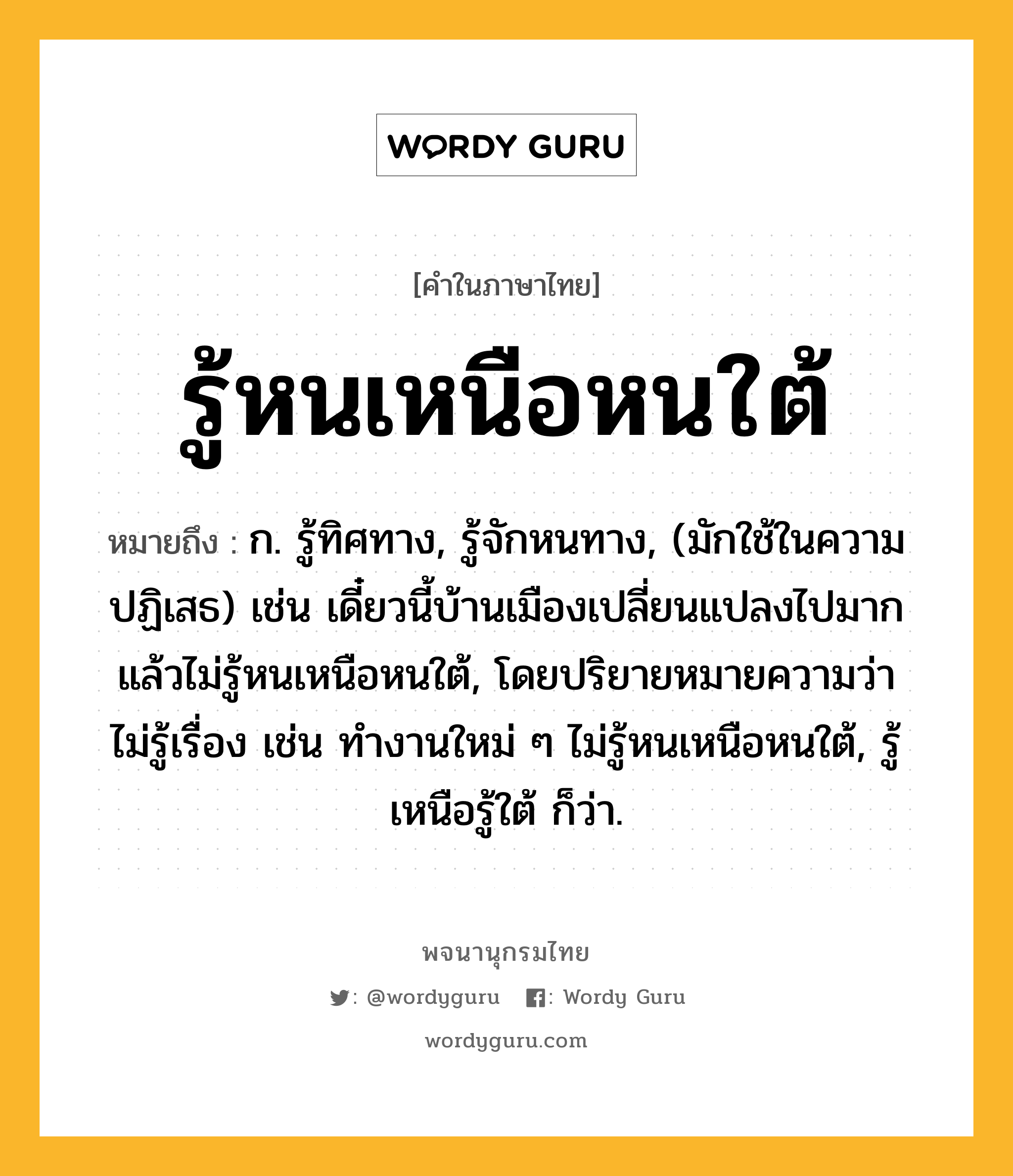 รู้หนเหนือหนใต้ ความหมาย หมายถึงอะไร?, คำในภาษาไทย รู้หนเหนือหนใต้ หมายถึง ก. รู้ทิศทาง, รู้จักหนทาง, (มักใช้ในความปฏิเสธ) เช่น เดี๋ยวนี้บ้านเมืองเปลี่ยนแปลงไปมากแล้วไม่รู้หนเหนือหนใต้, โดยปริยายหมายความว่า ไม่รู้เรื่อง เช่น ทำงานใหม่ ๆ ไม่รู้หนเหนือหนใต้, รู้เหนือรู้ใต้ ก็ว่า.