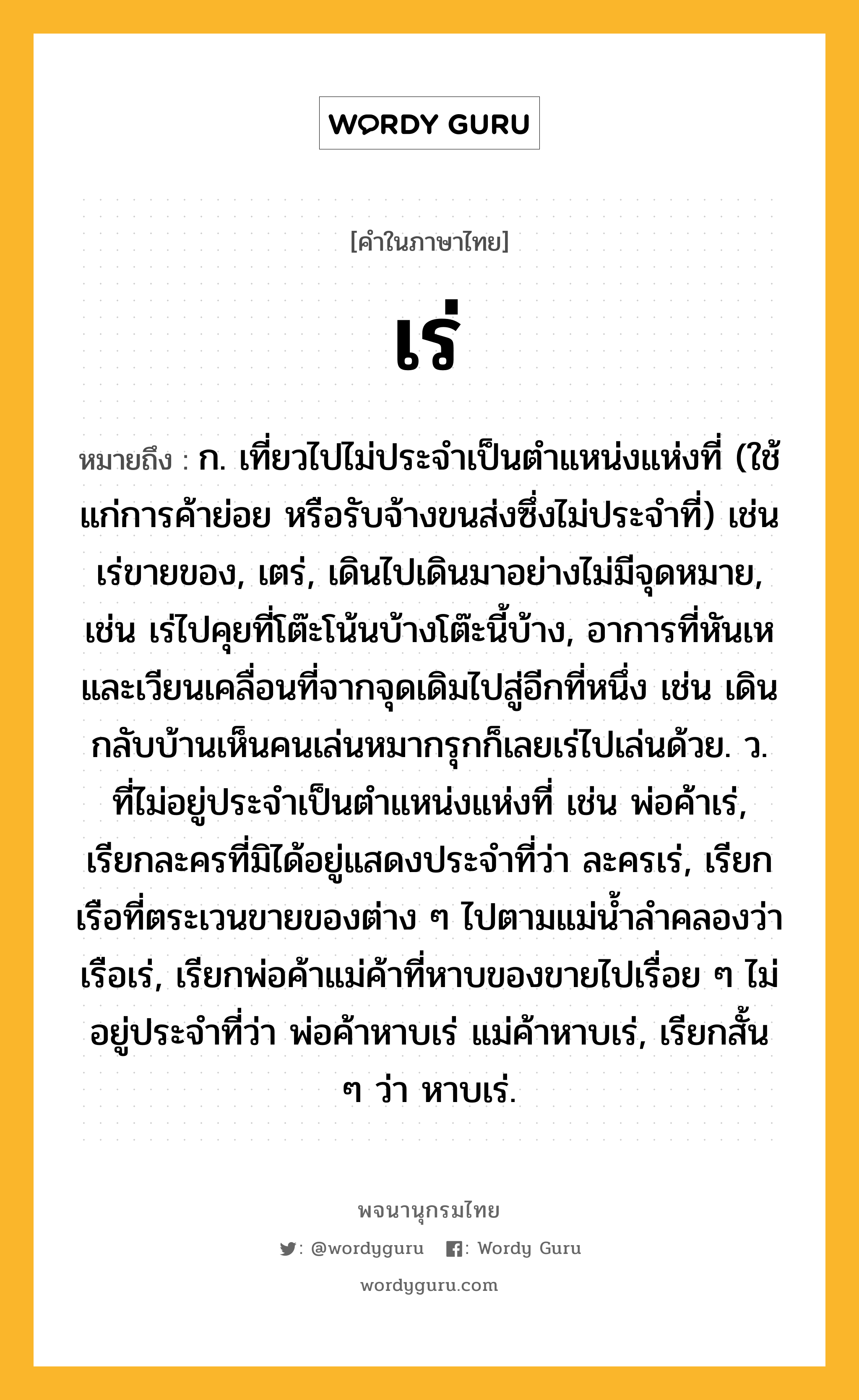 เร่ ความหมาย หมายถึงอะไร?, คำในภาษาไทย เร่ หมายถึง ก. เที่ยวไปไม่ประจําเป็นตําแหน่งแห่งที่ (ใช้แก่การค้าย่อย หรือรับจ้างขนส่งซึ่งไม่ประจําที่) เช่น เร่ขายของ, เตร่, เดินไปเดินมาอย่างไม่มีจุดหมาย, เช่น เร่ไปคุยที่โต๊ะโน้นบ้างโต๊ะนี้บ้าง, อาการที่หันเหและเวียนเคลื่อนที่จากจุดเดิมไปสู่อีกที่หนึ่ง เช่น เดินกลับบ้านเห็นคนเล่นหมากรุกก็เลยเร่ไปเล่นด้วย. ว. ที่ไม่อยู่ประจำเป็นตำแหน่งแห่งที่ เช่น พ่อค้าเร่, เรียกละครที่มิได้อยู่แสดงประจำที่ว่า ละครเร่, เรียกเรือที่ตระเวนขายของต่าง ๆ ไปตามแม่น้ำลำคลองว่า เรือเร่, เรียกพ่อค้าแม่ค้าที่หาบของขายไปเรื่อย ๆ ไม่อยู่ประจำที่ว่า พ่อค้าหาบเร่ แม่ค้าหาบเร่, เรียกสั้น ๆ ว่า หาบเร่.