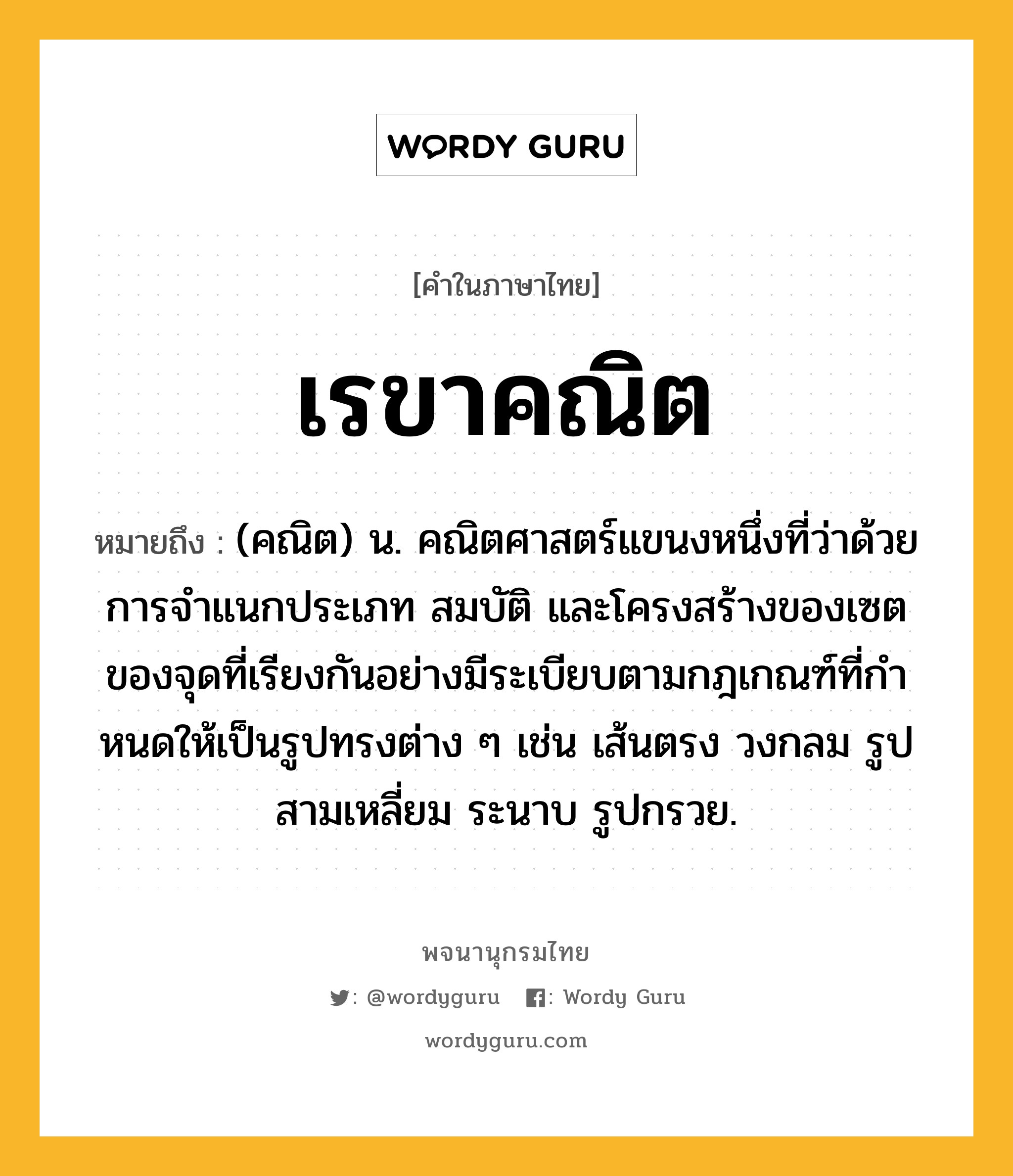 เรขาคณิต ความหมาย หมายถึงอะไร?, คำในภาษาไทย เรขาคณิต หมายถึง (คณิต) น. คณิตศาสตร์แขนงหนึ่งที่ว่าด้วยการจําแนกประเภท สมบัติ และโครงสร้างของเซตของจุดที่เรียงกันอย่างมีระเบียบตามกฎเกณฑ์ที่กําหนดให้เป็นรูปทรงต่าง ๆ เช่น เส้นตรง วงกลม รูปสามเหลี่ยม ระนาบ รูปกรวย.