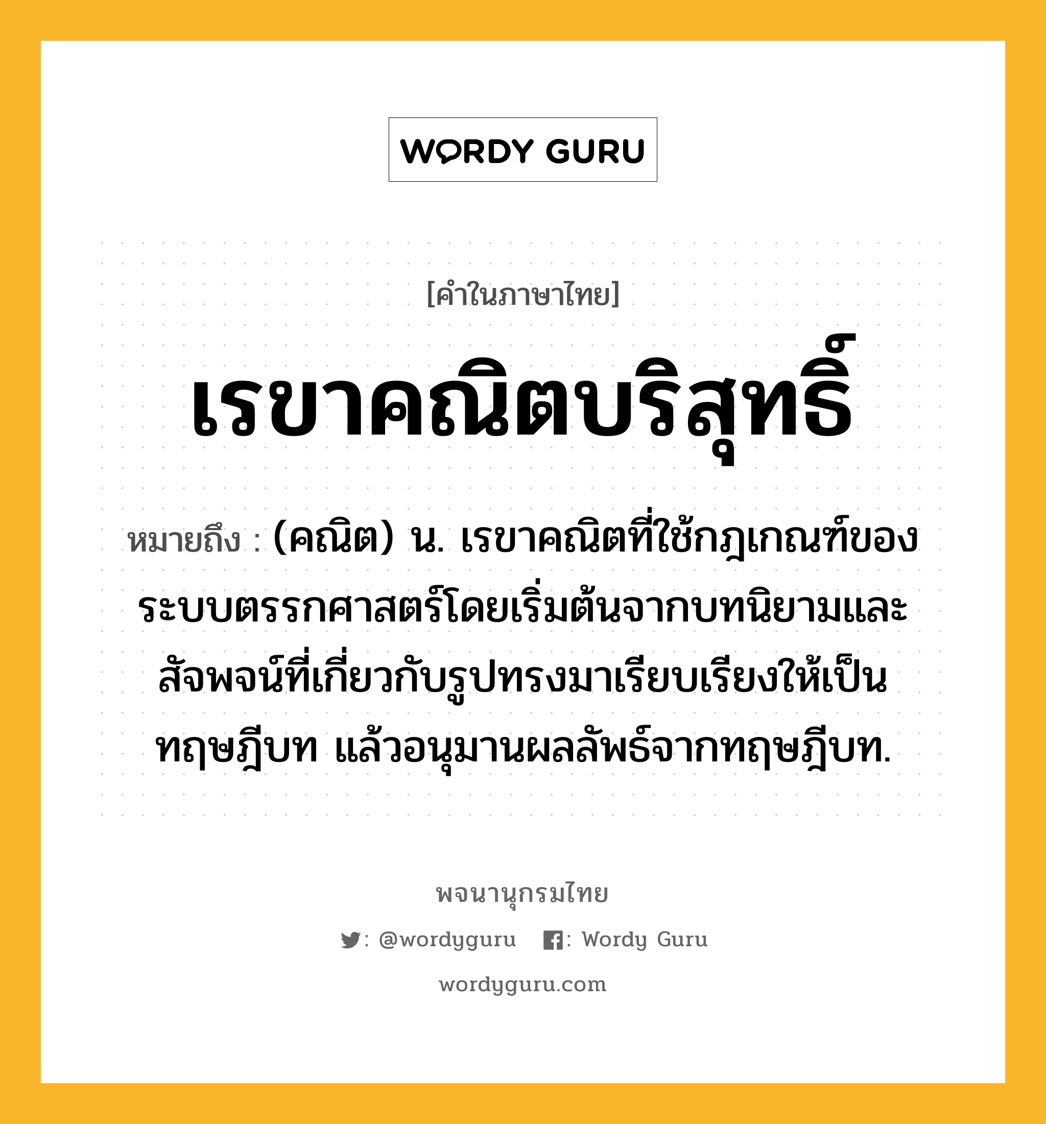 เรขาคณิตบริสุทธิ์ ความหมาย หมายถึงอะไร?, คำในภาษาไทย เรขาคณิตบริสุทธิ์ หมายถึง (คณิต) น. เรขาคณิตที่ใช้กฎเกณฑ์ของระบบตรรกศาสตร์โดยเริ่มต้นจากบทนิยามและสัจพจน์ที่เกี่ยวกับรูปทรงมาเรียบเรียงให้เป็นทฤษฎีบท แล้วอนุมานผลลัพธ์จากทฤษฎีบท.