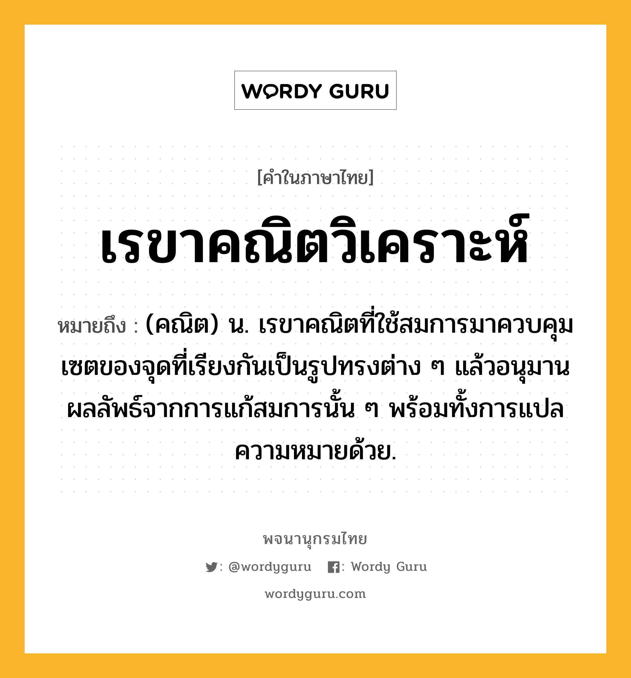 เรขาคณิตวิเคราะห์ ความหมาย หมายถึงอะไร?, คำในภาษาไทย เรขาคณิตวิเคราะห์ หมายถึง (คณิต) น. เรขาคณิตที่ใช้สมการมาควบคุมเซตของจุดที่เรียงกันเป็นรูปทรงต่าง ๆ แล้วอนุมานผลลัพธ์จากการแก้สมการนั้น ๆ พร้อมทั้งการแปลความหมายด้วย.