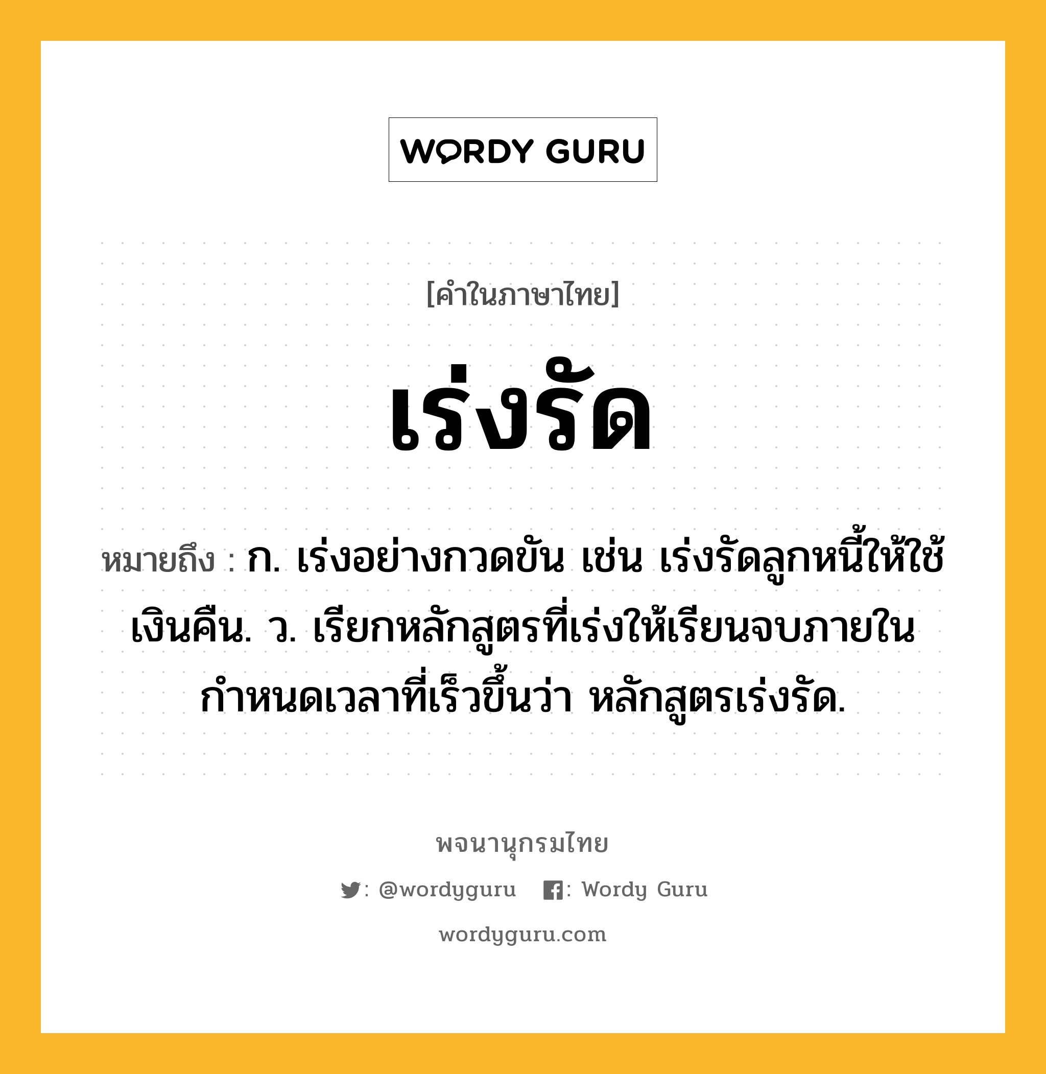 เร่งรัด ความหมาย หมายถึงอะไร?, คำในภาษาไทย เร่งรัด หมายถึง ก. เร่งอย่างกวดขัน เช่น เร่งรัดลูกหนี้ให้ใช้เงินคืน. ว. เรียกหลักสูตรที่เร่งให้เรียนจบภายในกำหนดเวลาที่เร็วขึ้นว่า หลักสูตรเร่งรัด.