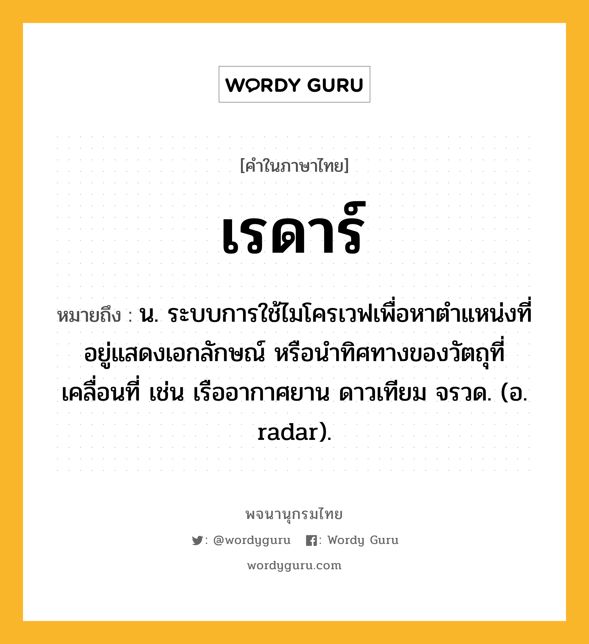 เรดาร์ ความหมาย หมายถึงอะไร?, คำในภาษาไทย เรดาร์ หมายถึง น. ระบบการใช้ไมโครเวฟเพื่อหาตําแหน่งที่อยู่แสดงเอกลักษณ์ หรือนําทิศทางของวัตถุที่เคลื่อนที่ เช่น เรืออากาศยาน ดาวเทียม จรวด. (อ. radar).