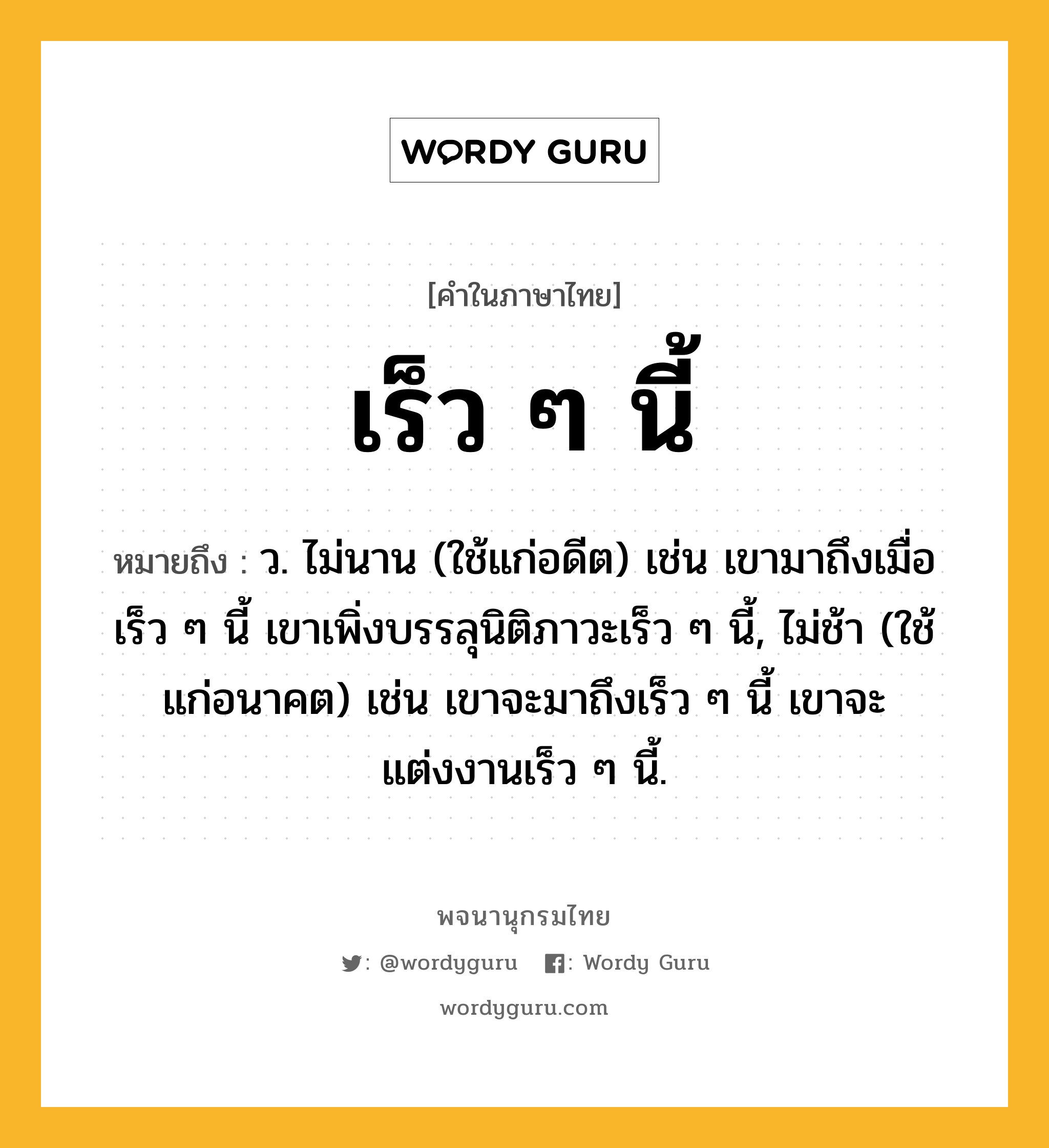 เร็ว ๆ นี้ ความหมาย หมายถึงอะไร?, คำในภาษาไทย เร็ว ๆ นี้ หมายถึง ว. ไม่นาน (ใช้แก่อดีต) เช่น เขามาถึงเมื่อเร็ว ๆ นี้ เขาเพิ่งบรรลุนิติภาวะเร็ว ๆ นี้, ไม่ช้า (ใช้แก่อนาคต) เช่น เขาจะมาถึงเร็ว ๆ นี้ เขาจะแต่งงานเร็ว ๆ นี้.