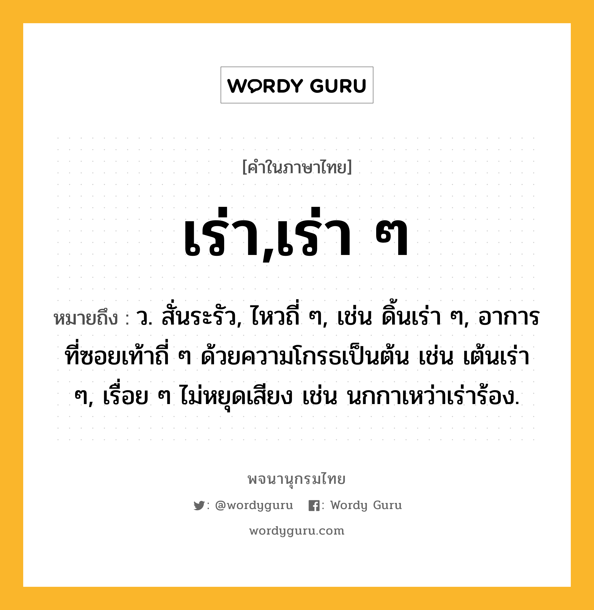 เร่า,เร่า ๆ ความหมาย หมายถึงอะไร?, คำในภาษาไทย เร่า,เร่า ๆ หมายถึง ว. สั่นระรัว, ไหวถี่ ๆ, เช่น ดิ้นเร่า ๆ, อาการที่ซอยเท้าถี่ ๆ ด้วยความโกรธเป็นต้น เช่น เต้นเร่า ๆ, เรื่อย ๆ ไม่หยุดเสียง เช่น นกกาเหว่าเร่าร้อง.