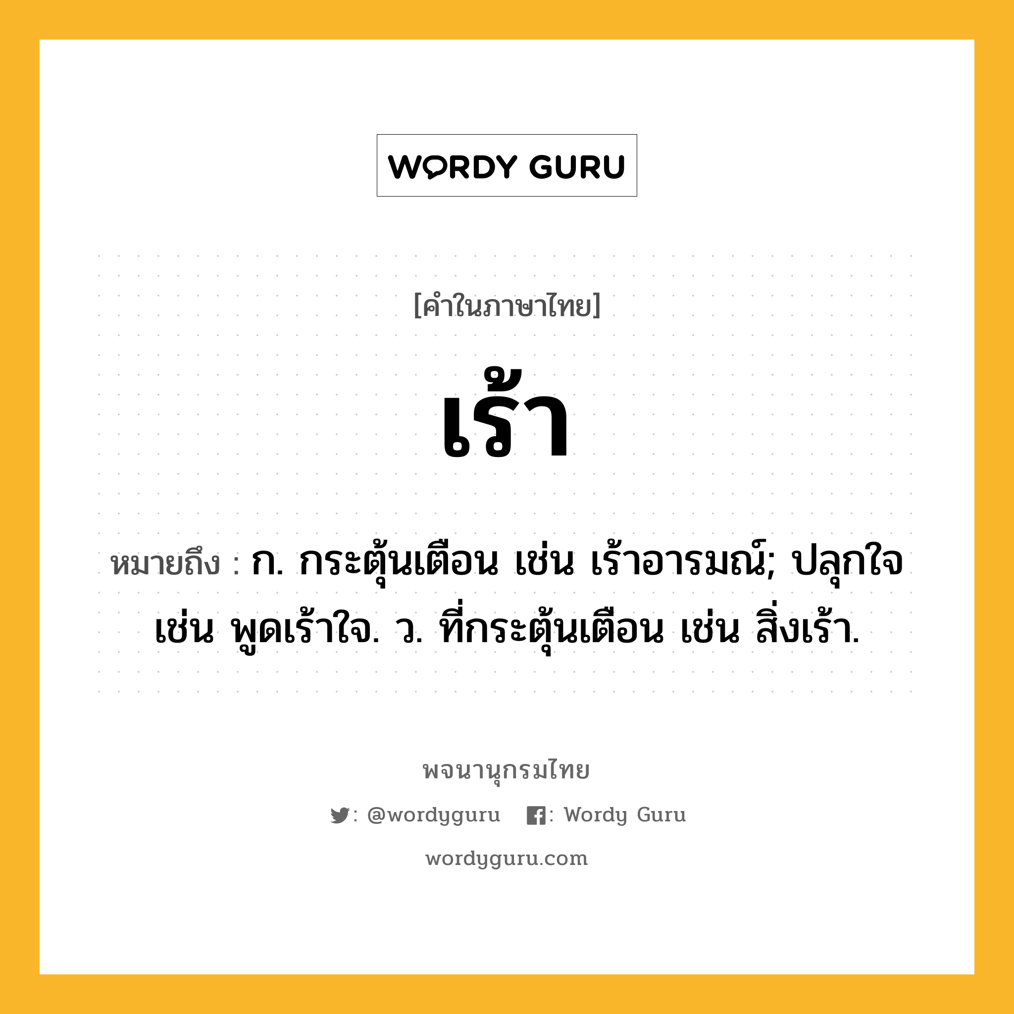 เร้า ความหมาย หมายถึงอะไร?, คำในภาษาไทย เร้า หมายถึง ก. กระตุ้นเตือน เช่น เร้าอารมณ์; ปลุกใจ เช่น พูดเร้าใจ. ว. ที่กระตุ้นเตือน เช่น สิ่งเร้า.