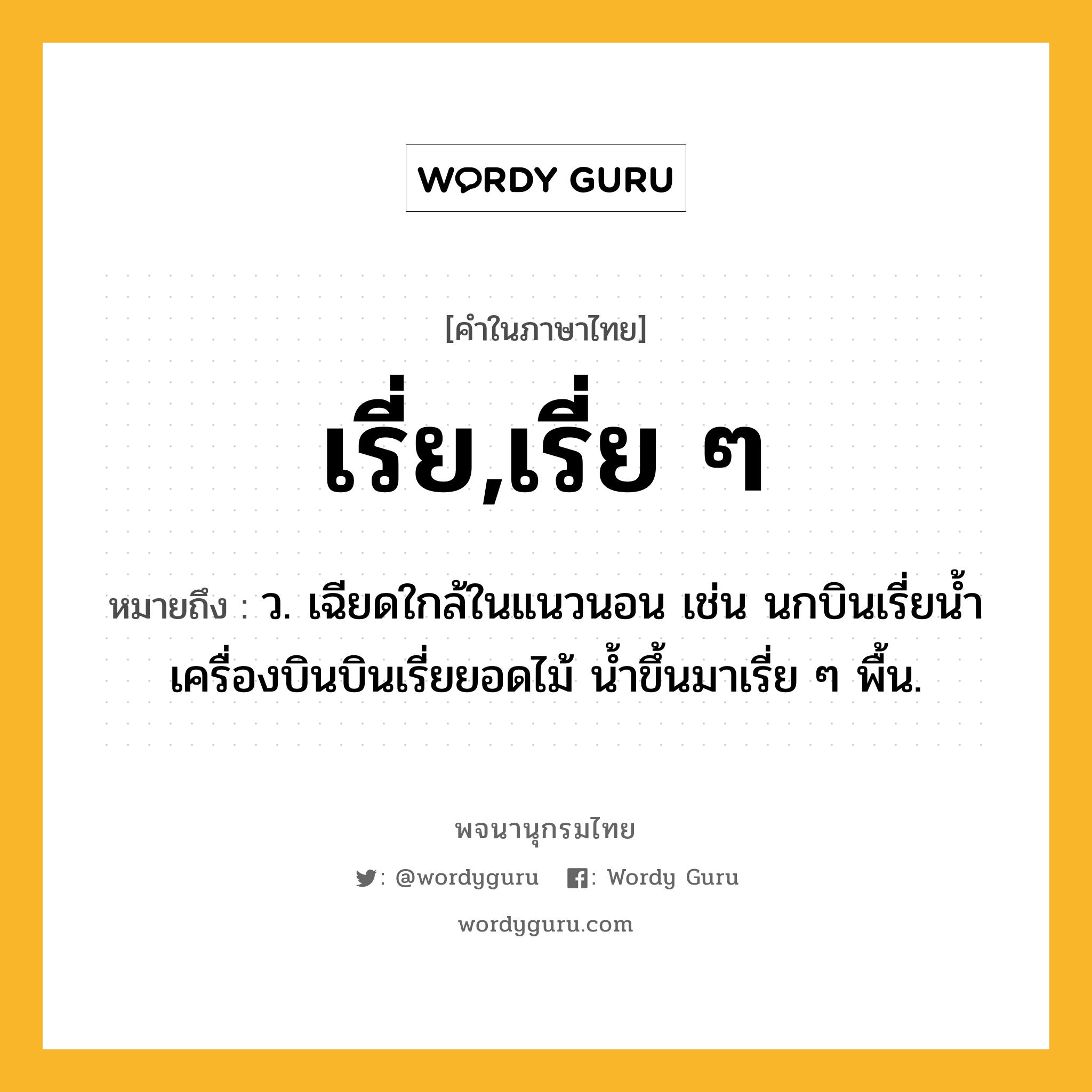 เรี่ย,เรี่ย ๆ ความหมาย หมายถึงอะไร?, คำในภาษาไทย เรี่ย,เรี่ย ๆ หมายถึง ว. เฉียดใกล้ในแนวนอน เช่น นกบินเรี่ยน้ำ เครื่องบินบินเรี่ยยอดไม้ น้ำขึ้นมาเรี่ย ๆ พื้น.