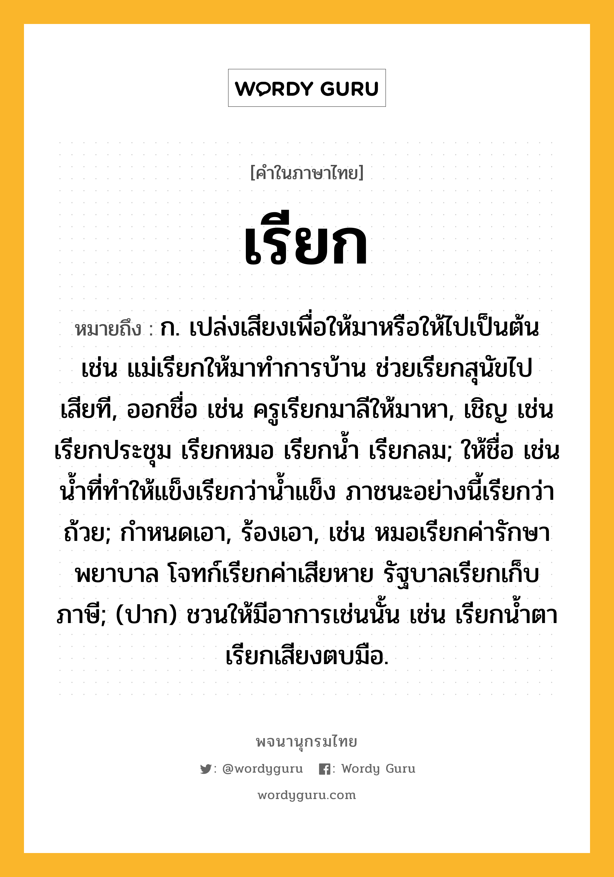 เรียก ความหมาย หมายถึงอะไร?, คำในภาษาไทย เรียก หมายถึง ก. เปล่งเสียงเพื่อให้มาหรือให้ไปเป็นต้น เช่น แม่เรียกให้มาทำการบ้าน ช่วยเรียกสุนัขไปเสียที, ออกชื่อ เช่น ครูเรียกมาลีให้มาหา, เชิญ เช่น เรียกประชุม เรียกหมอ เรียกน้ำ เรียกลม; ให้ชื่อ เช่น น้ำที่ทำให้แข็งเรียกว่าน้ำแข็ง ภาชนะอย่างนี้เรียกว่าถ้วย; กำหนดเอา, ร้องเอา, เช่น หมอเรียกค่ารักษาพยาบาล โจทก์เรียกค่าเสียหาย รัฐบาลเรียกเก็บภาษี; (ปาก) ชวนให้มีอาการเช่นนั้น เช่น เรียกน้ำตา เรียกเสียงตบมือ.