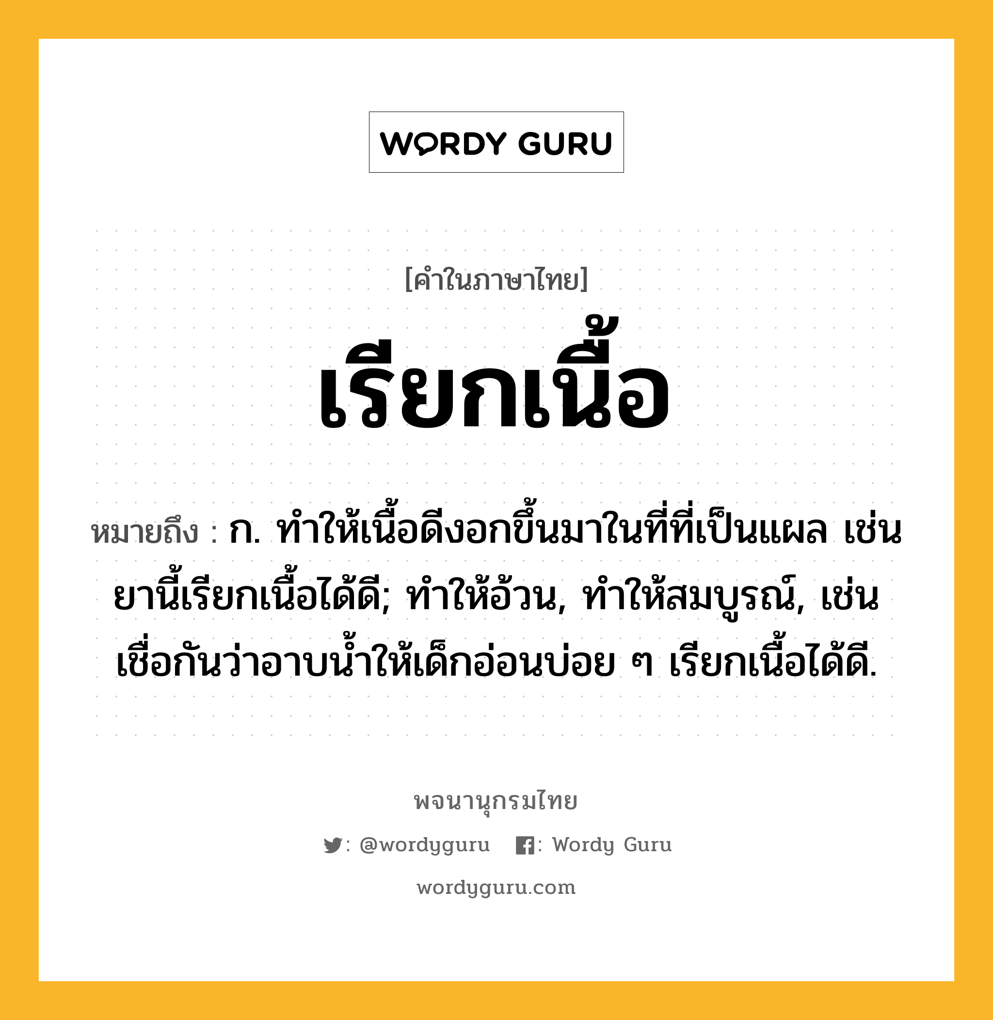 เรียกเนื้อ ความหมาย หมายถึงอะไร?, คำในภาษาไทย เรียกเนื้อ หมายถึง ก. ทําให้เนื้อดีงอกขึ้นมาในที่ที่เป็นแผล เช่น ยานี้เรียกเนื้อได้ดี; ทำให้อ้วน, ทำให้สมบูรณ์, เช่น เชื่อกันว่าอาบน้ำให้เด็กอ่อนบ่อย ๆ เรียกเนื้อได้ดี.