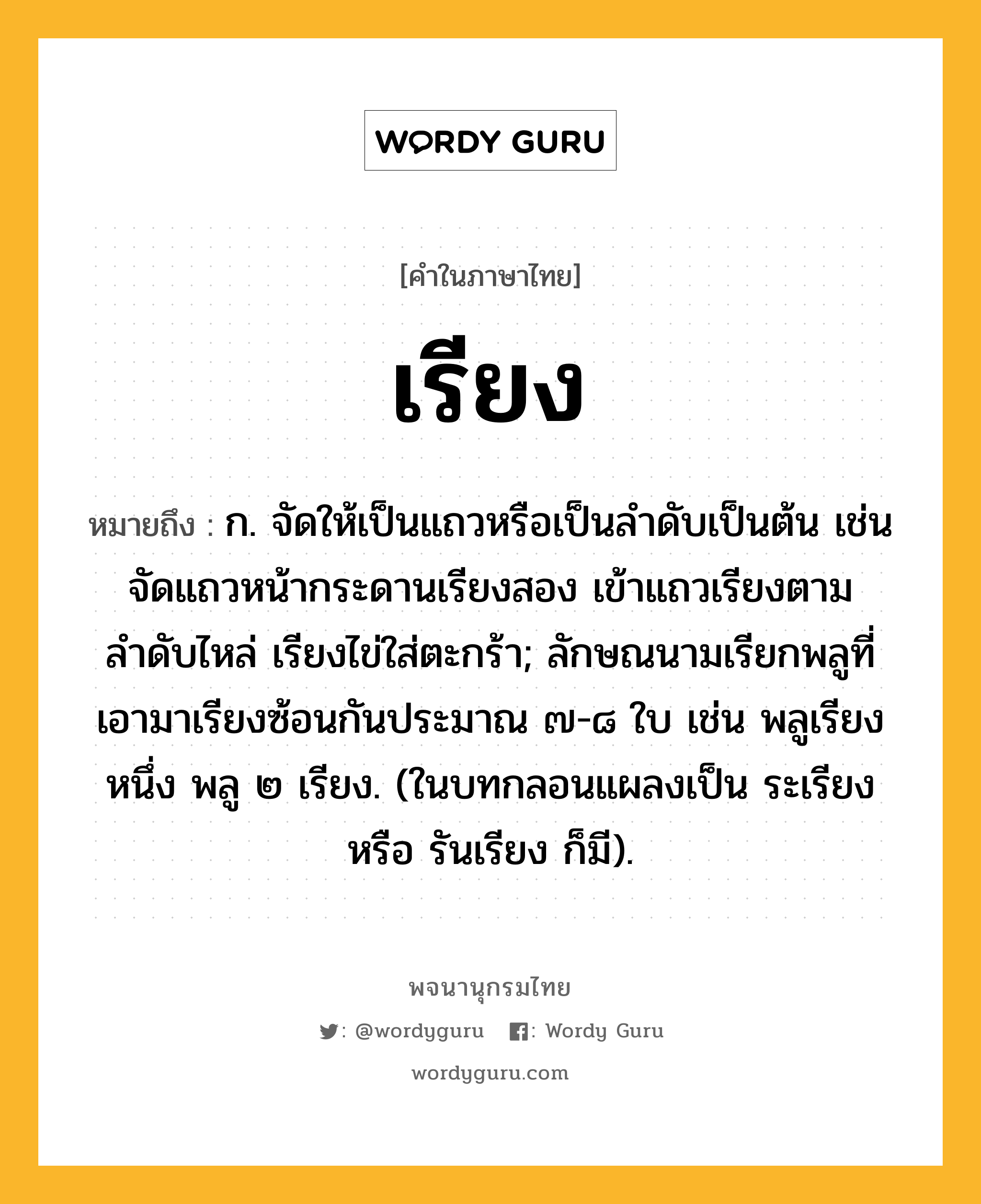 เรียง ความหมาย หมายถึงอะไร?, คำในภาษาไทย เรียง หมายถึง ก. จัดให้เป็นแถวหรือเป็นลำดับเป็นต้น เช่น จัดแถวหน้ากระดานเรียงสอง เข้าแถวเรียงตามลำดับไหล่ เรียงไข่ใส่ตะกร้า; ลักษณนามเรียกพลูที่เอามาเรียงซ้อนกันประมาณ ๗-๘ ใบ เช่น พลูเรียงหนึ่ง พลู ๒ เรียง. (ในบทกลอนแผลงเป็น ระเรียง หรือ รันเรียง ก็มี).