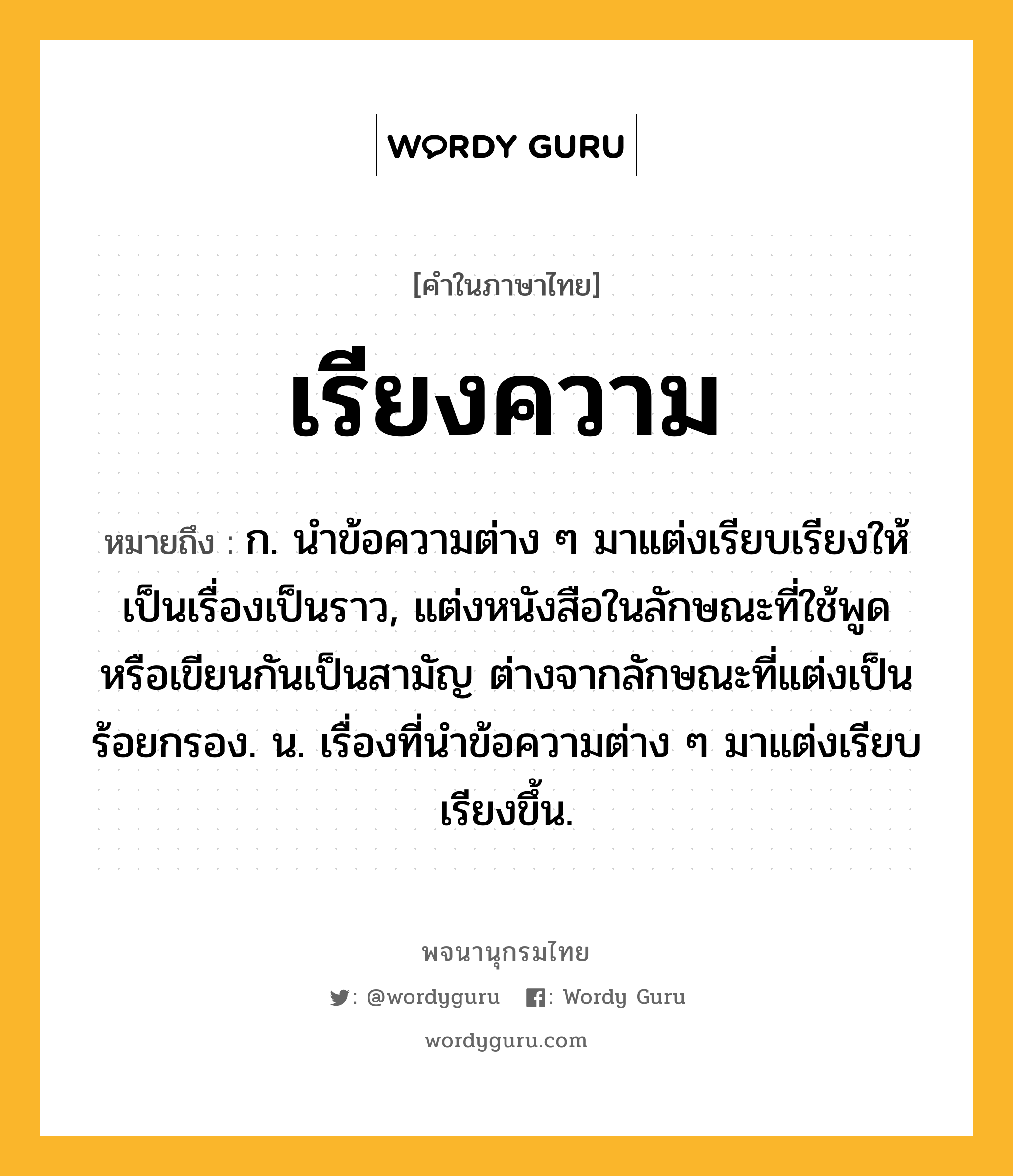 เรียงความ ความหมาย หมายถึงอะไร?, คำในภาษาไทย เรียงความ หมายถึง ก. นำข้อความต่าง ๆ มาแต่งเรียบเรียงให้เป็นเรื่องเป็นราว, แต่งหนังสือในลักษณะที่ใช้พูดหรือเขียนกันเป็นสามัญ ต่างจากลักษณะที่แต่งเป็นร้อยกรอง. น. เรื่องที่นำข้อความต่าง ๆ มาแต่งเรียบเรียงขึ้น.