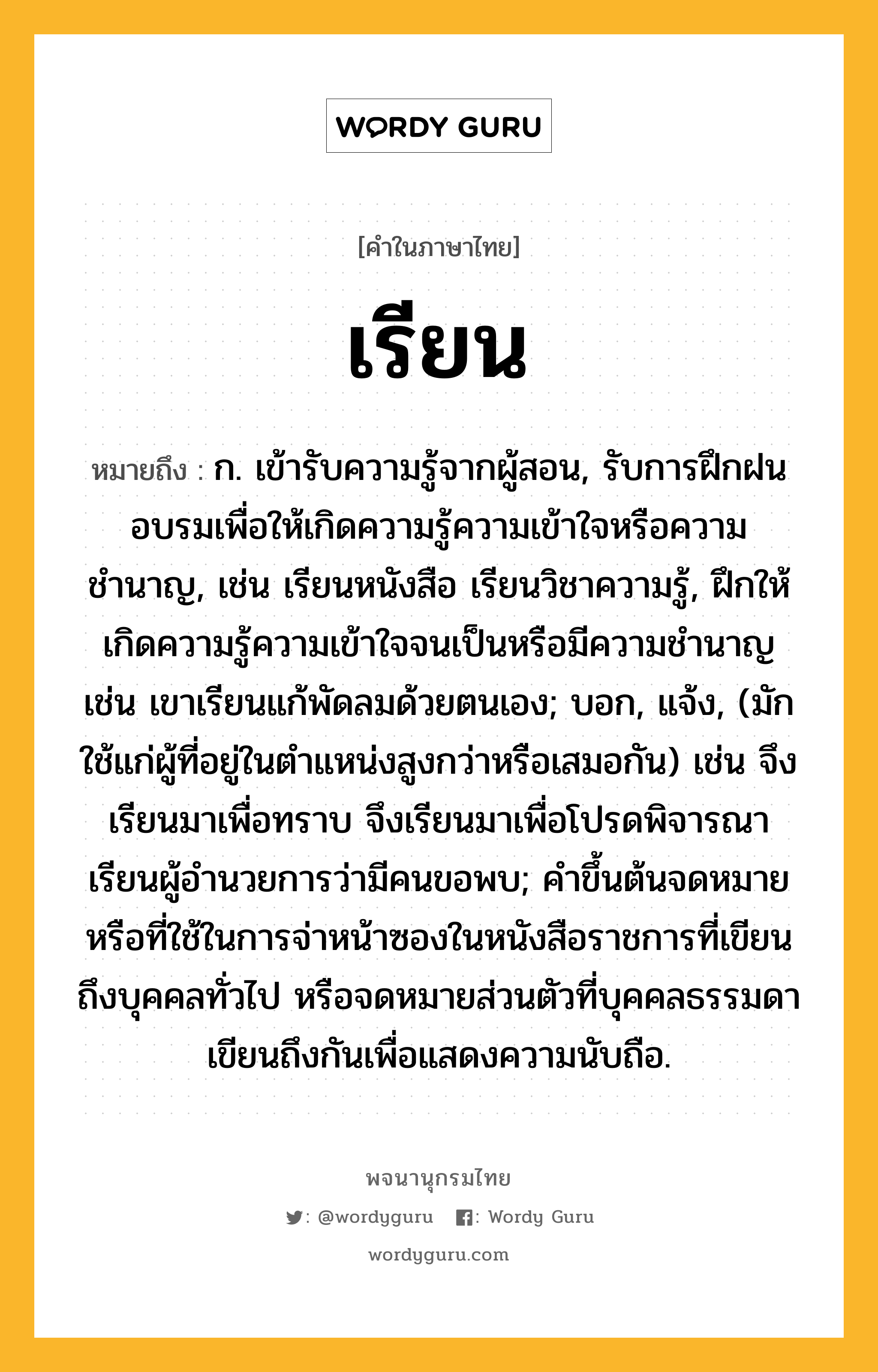 เรียน ความหมาย หมายถึงอะไร?, คำในภาษาไทย เรียน หมายถึง ก. เข้ารับความรู้จากผู้สอน, รับการฝึกฝนอบรมเพื่อให้เกิดความรู้ความเข้าใจหรือความชำนาญ, เช่น เรียนหนังสือ เรียนวิชาความรู้, ฝึกให้เกิดความรู้ความเข้าใจจนเป็นหรือมีความชำนาญ เช่น เขาเรียนแก้พัดลมด้วยตนเอง; บอก, แจ้ง, (มักใช้แก่ผู้ที่อยู่ในตำแหน่งสูงกว่าหรือเสมอกัน) เช่น จึงเรียนมาเพื่อทราบ จึงเรียนมาเพื่อโปรดพิจารณา เรียนผู้อำนวยการว่ามีคนขอพบ; คำขึ้นต้นจดหมายหรือที่ใช้ในการจ่าหน้าซองในหนังสือราชการที่เขียนถึงบุคคลทั่วไป หรือจดหมายส่วนตัวที่บุคคลธรรมดาเขียนถึงกันเพื่อแสดงความนับถือ.