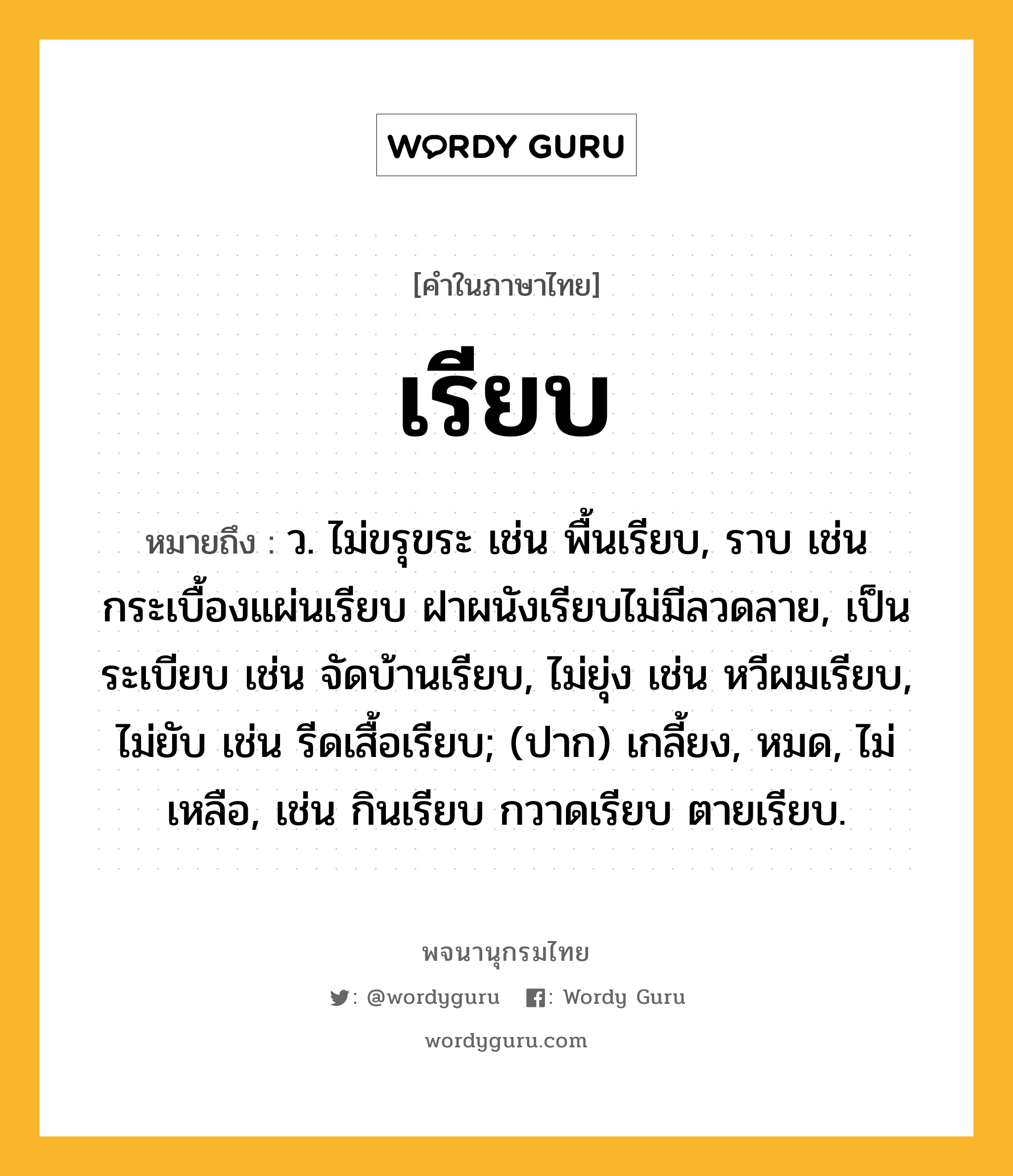 เรียบ ความหมาย หมายถึงอะไร?, คำในภาษาไทย เรียบ หมายถึง ว. ไม่ขรุขระ เช่น พื้นเรียบ, ราบ เช่น กระเบื้องแผ่นเรียบ ฝาผนังเรียบไม่มีลวดลาย, เป็นระเบียบ เช่น จัดบ้านเรียบ, ไม่ยุ่ง เช่น หวีผมเรียบ, ไม่ยับ เช่น รีดเสื้อเรียบ; (ปาก) เกลี้ยง, หมด, ไม่เหลือ, เช่น กินเรียบ กวาดเรียบ ตายเรียบ.