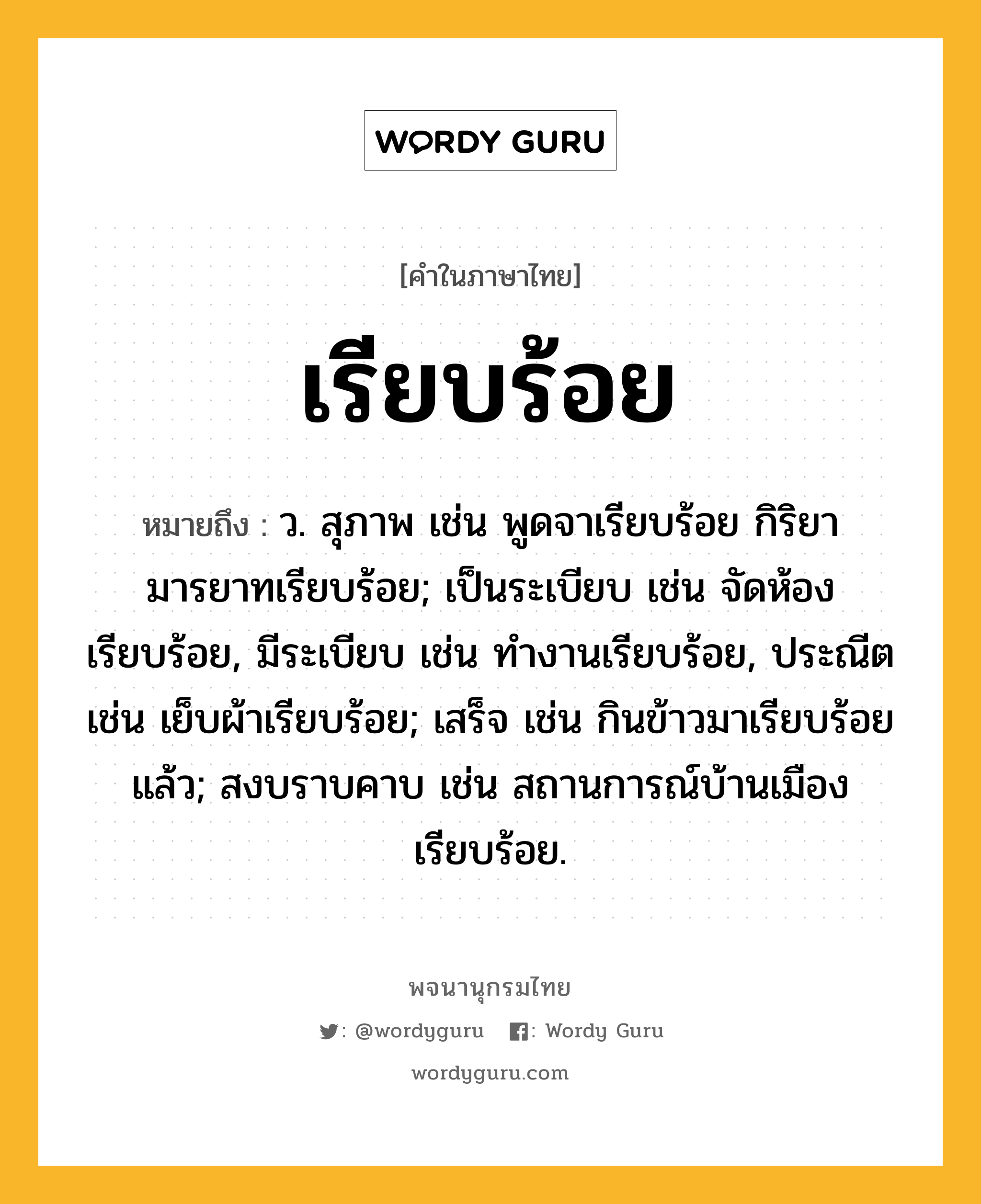 เรียบร้อย ความหมาย หมายถึงอะไร?, คำในภาษาไทย เรียบร้อย หมายถึง ว. สุภาพ เช่น พูดจาเรียบร้อย กิริยามารยาทเรียบร้อย; เป็นระเบียบ เช่น จัดห้องเรียบร้อย, มีระเบียบ เช่น ทำงานเรียบร้อย, ประณีต เช่น เย็บผ้าเรียบร้อย; เสร็จ เช่น กินข้าวมาเรียบร้อยแล้ว; สงบราบคาบ เช่น สถานการณ์บ้านเมืองเรียบร้อย.