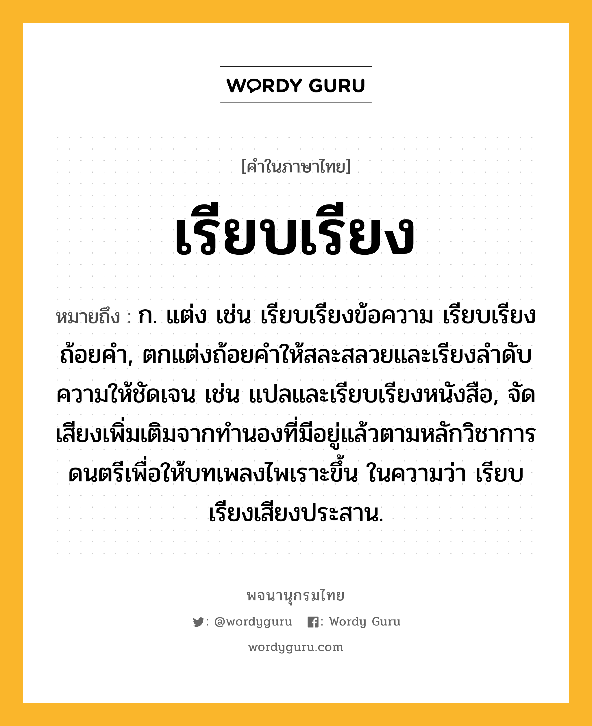 เรียบเรียง ความหมาย หมายถึงอะไร?, คำในภาษาไทย เรียบเรียง หมายถึง ก. แต่ง เช่น เรียบเรียงข้อความ เรียบเรียงถ้อยคำ, ตกแต่งถ้อยคำให้สละสลวยและเรียงลำดับความให้ชัดเจน เช่น แปลและเรียบเรียงหนังสือ, จัดเสียงเพิ่มเติมจากทำนองที่มีอยู่แล้วตามหลักวิชาการดนตรีเพื่อให้บทเพลงไพเราะขึ้น ในความว่า เรียบเรียงเสียงประสาน.