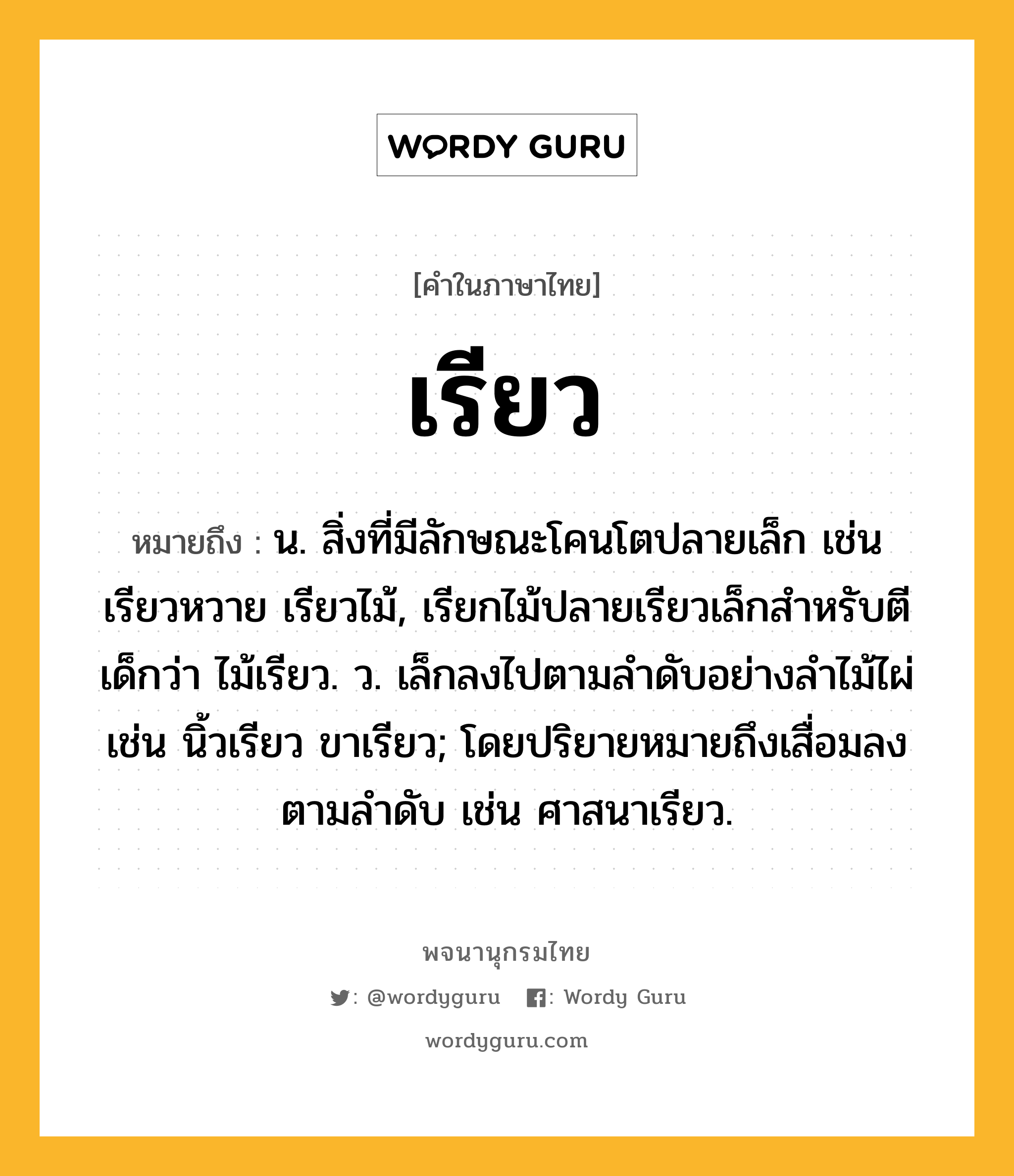 เรียว ความหมาย หมายถึงอะไร?, คำในภาษาไทย เรียว หมายถึง น. สิ่งที่มีลักษณะโคนโตปลายเล็ก เช่น เรียวหวาย เรียวไม้, เรียกไม้ปลายเรียวเล็กสำหรับตีเด็กว่า ไม้เรียว. ว. เล็กลงไปตามลำดับอย่างลำไม้ไผ่ เช่น นิ้วเรียว ขาเรียว; โดยปริยายหมายถึงเสื่อมลงตามลําดับ เช่น ศาสนาเรียว.