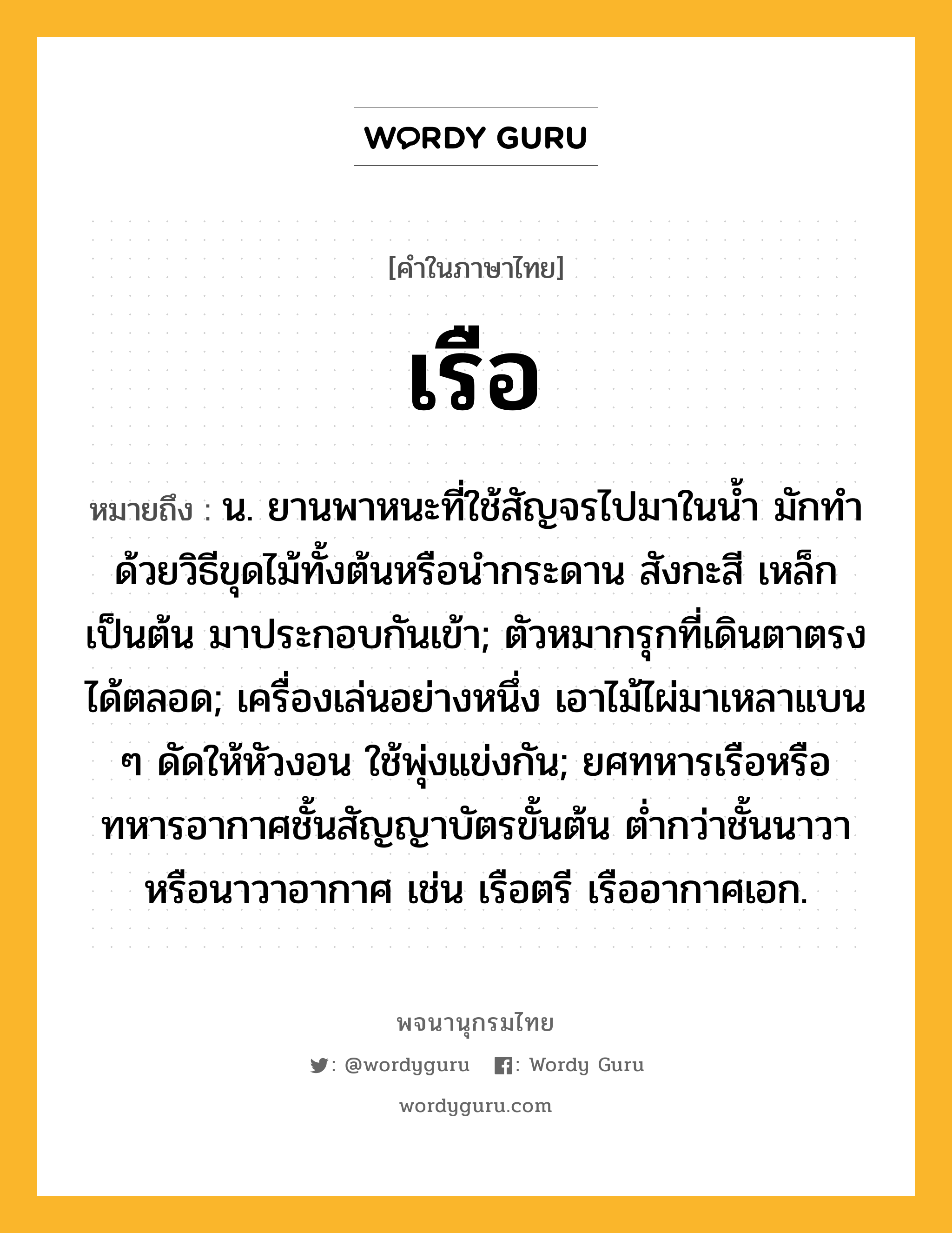 เรือ ความหมาย หมายถึงอะไร?, คำในภาษาไทย เรือ หมายถึง น. ยานพาหนะที่ใช้สัญจรไปมาในนํ้า มักทําด้วยวิธีขุดไม้ทั้งต้นหรือนํากระดาน สังกะสี เหล็ก เป็นต้น มาประกอบกันเข้า; ตัวหมากรุกที่เดินตาตรงได้ตลอด; เครื่องเล่นอย่างหนึ่ง เอาไม้ไผ่มาเหลาแบน ๆ ดัดให้หัวงอน ใช้พุ่งแข่งกัน; ยศทหารเรือหรือทหารอากาศชั้นสัญญาบัตรขั้นต้น ตํ่ากว่าชั้นนาวาหรือนาวาอากาศ เช่น เรือตรี เรืออากาศเอก.