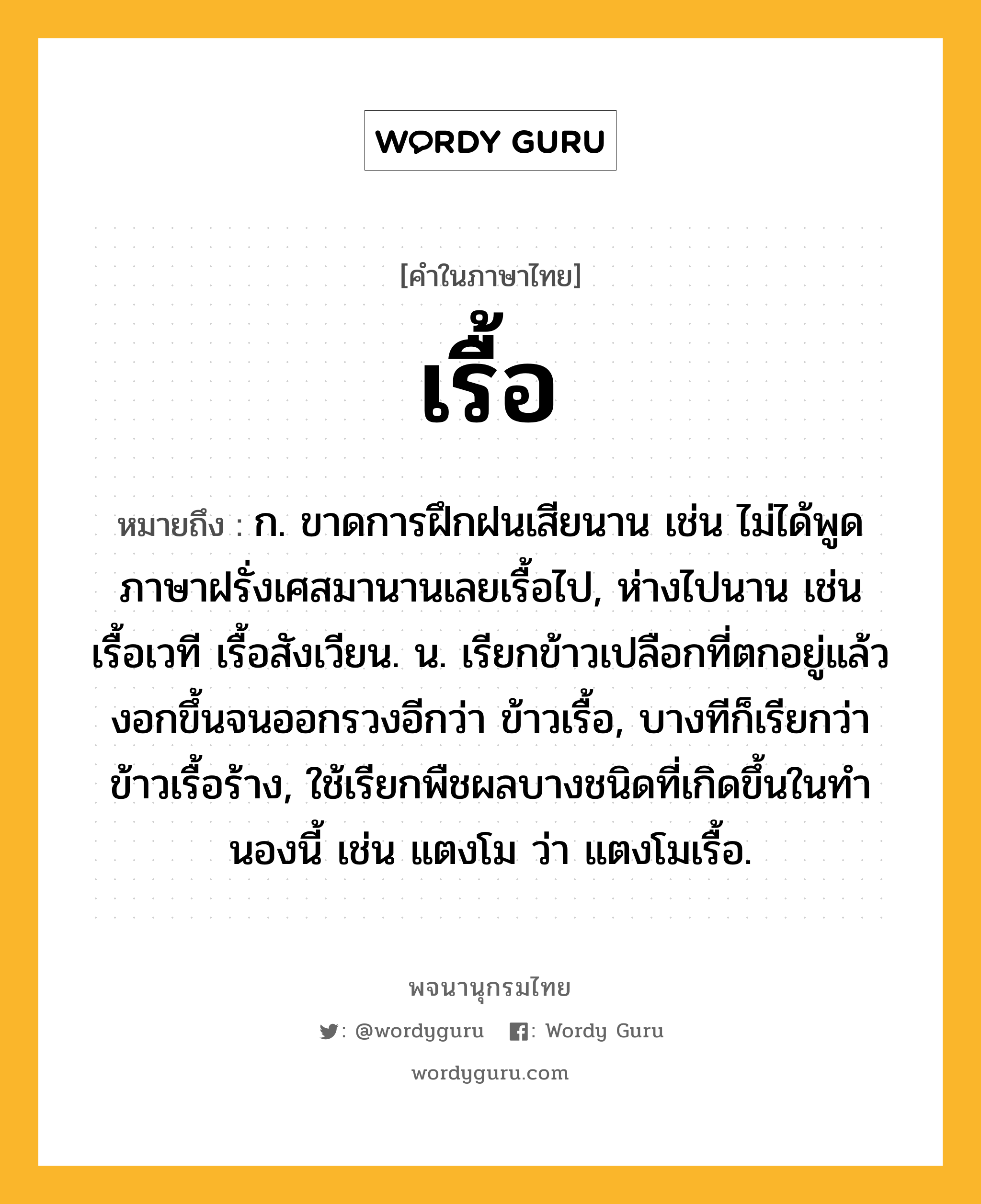 เรื้อ ความหมาย หมายถึงอะไร?, คำในภาษาไทย เรื้อ หมายถึง ก. ขาดการฝึกฝนเสียนาน เช่น ไม่ได้พูดภาษาฝรั่งเศสมานานเลยเรื้อไป, ห่างไปนาน เช่น เรื้อเวที เรื้อสังเวียน. น. เรียกข้าวเปลือกที่ตกอยู่แล้วงอกขึ้นจนออกรวงอีกว่า ข้าวเรื้อ, บางทีก็เรียกว่า ข้าวเรื้อร้าง, ใช้เรียกพืชผลบางชนิดที่เกิดขึ้นในทํานองนี้ เช่น แตงโม ว่า แตงโมเรื้อ.