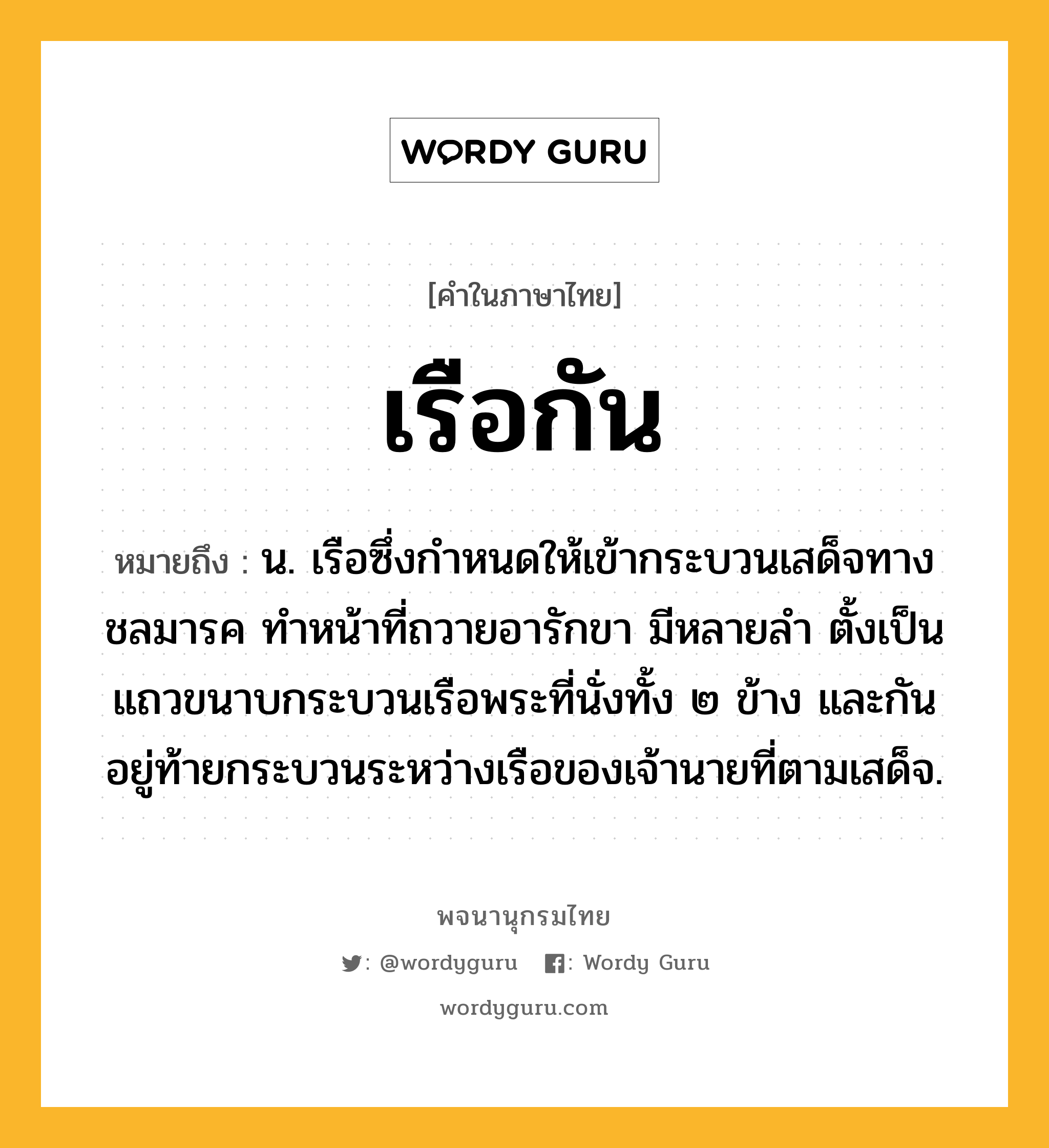 เรือกัน ความหมาย หมายถึงอะไร?, คำในภาษาไทย เรือกัน หมายถึง น. เรือซึ่งกำหนดให้เข้ากระบวนเสด็จทางชลมารค ทำหน้าที่ถวายอารักขา มีหลายลำ ตั้งเป็นแถวขนาบกระบวนเรือพระที่นั่งทั้ง ๒ ข้าง และกันอยู่ท้ายกระบวนระหว่างเรือของเจ้านายที่ตามเสด็จ.