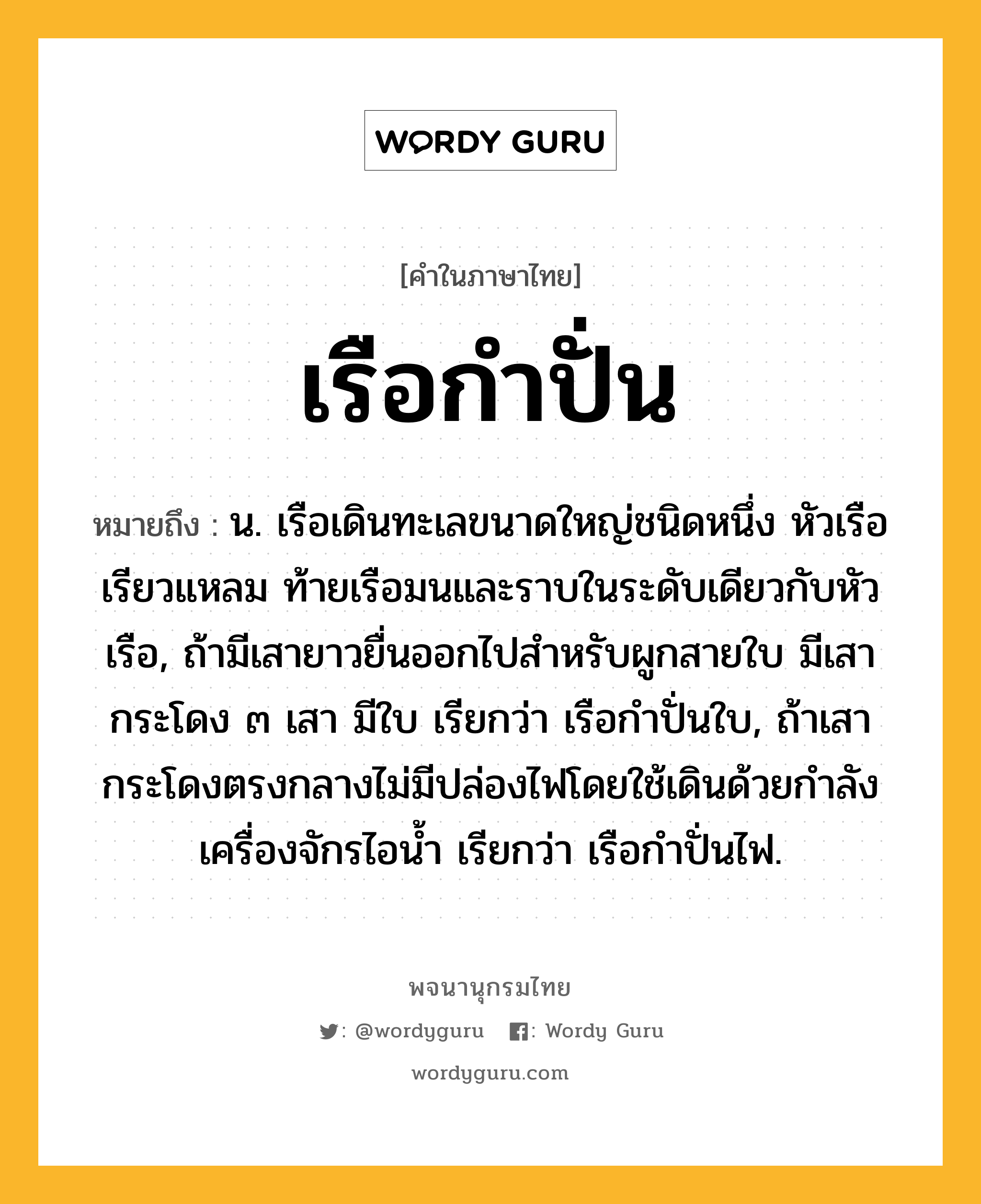 เรือกำปั่น ความหมาย หมายถึงอะไร?, คำในภาษาไทย เรือกำปั่น หมายถึง น. เรือเดินทะเลขนาดใหญ่ชนิดหนึ่ง หัวเรือเรียวแหลม ท้ายเรือมนและราบในระดับเดียวกับหัวเรือ, ถ้ามีเสายาวยื่นออกไปสำหรับผูกสายใบ มีเสากระโดง ๓ เสา มีใบ เรียกว่า เรือกำปั่นใบ, ถ้าเสากระโดงตรงกลางไม่มีปล่องไฟโดยใช้เดินด้วยกำลังเครื่องจักรไอน้ำ เรียกว่า เรือกำปั่นไฟ.