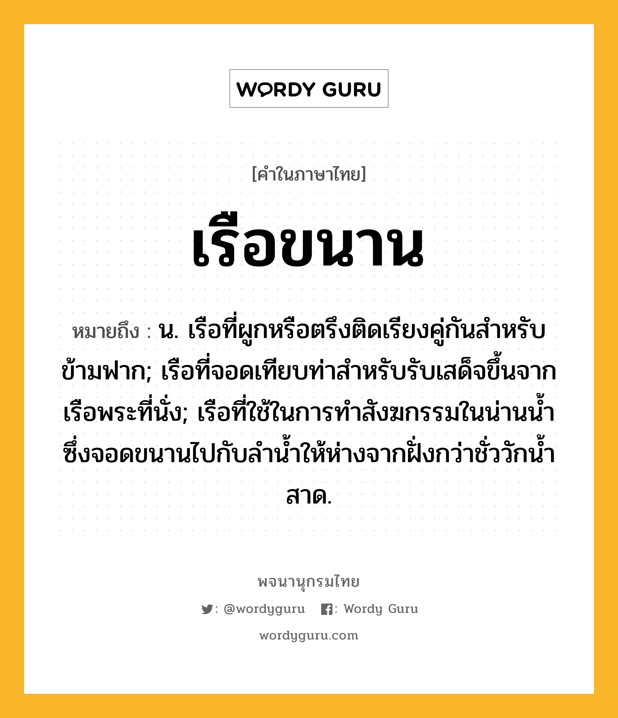 เรือขนาน ความหมาย หมายถึงอะไร?, คำในภาษาไทย เรือขนาน หมายถึง น. เรือที่ผูกหรือตรึงติดเรียงคู่กันสําหรับข้ามฟาก; เรือที่จอดเทียบท่าสำหรับรับเสด็จขึ้นจากเรือพระที่นั่ง; เรือที่ใช้ในการทำสังฆกรรมในน่านน้ำซึ่งจอดขนานไปกับลำน้ำให้ห่างจากฝั่งกว่าชั่ววักน้ำสาด.