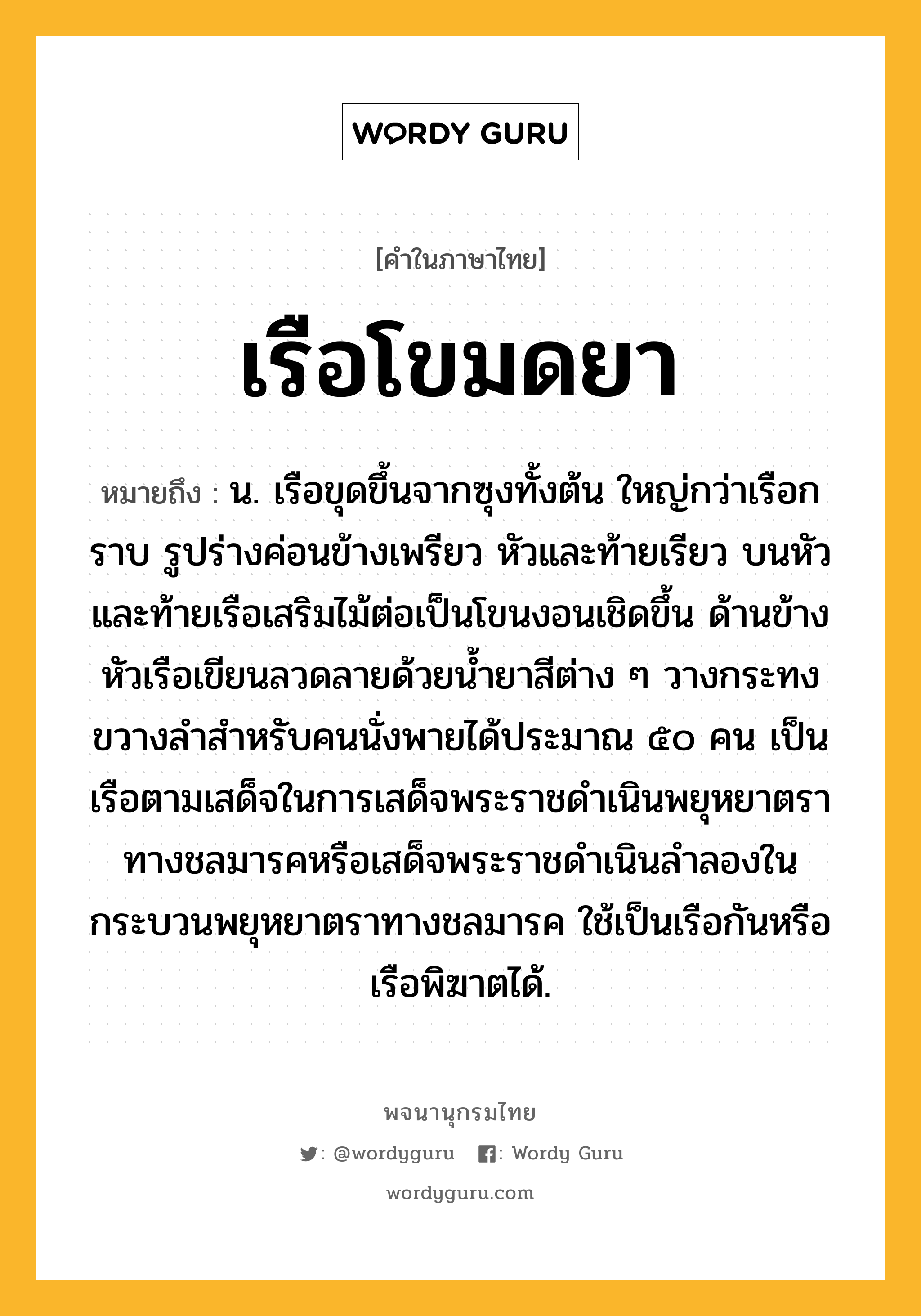 เรือโขมดยา ความหมาย หมายถึงอะไร?, คำในภาษาไทย เรือโขมดยา หมายถึง น. เรือขุดขึ้นจากซุงทั้งต้น ใหญ่กว่าเรือกราบ รูปร่างค่อนข้างเพรียว หัวและท้ายเรียว บนหัวและท้ายเรือเสริมไม้ต่อเป็นโขนงอนเชิดขึ้น ด้านข้างหัวเรือเขียนลวดลายด้วยน้ำยาสีต่าง ๆ วางกระทงขวางลำสำหรับคนนั่งพายได้ประมาณ ๕๐ คน เป็นเรือตามเสด็จในการเสด็จพระราชดำเนินพยุหยาตราทางชลมารคหรือเสด็จพระราชดำเนินลำลองในกระบวนพยุหยาตราทางชลมารค ใช้เป็นเรือกันหรือเรือพิฆาตได้.