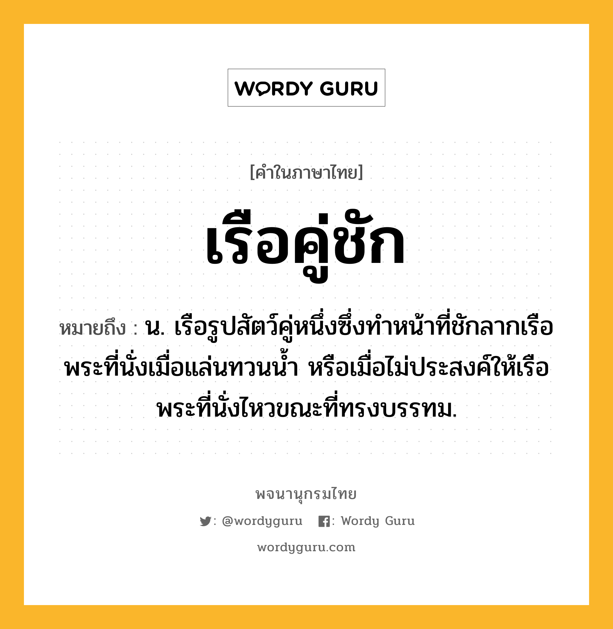 เรือคู่ชัก ความหมาย หมายถึงอะไร?, คำในภาษาไทย เรือคู่ชัก หมายถึง น. เรือรูปสัตว์คู่หนึ่งซึ่งทำหน้าที่ชักลากเรือพระที่นั่งเมื่อแล่นทวนน้ำ หรือเมื่อไม่ประสงค์ให้เรือพระที่นั่งไหวขณะที่ทรงบรรทม.