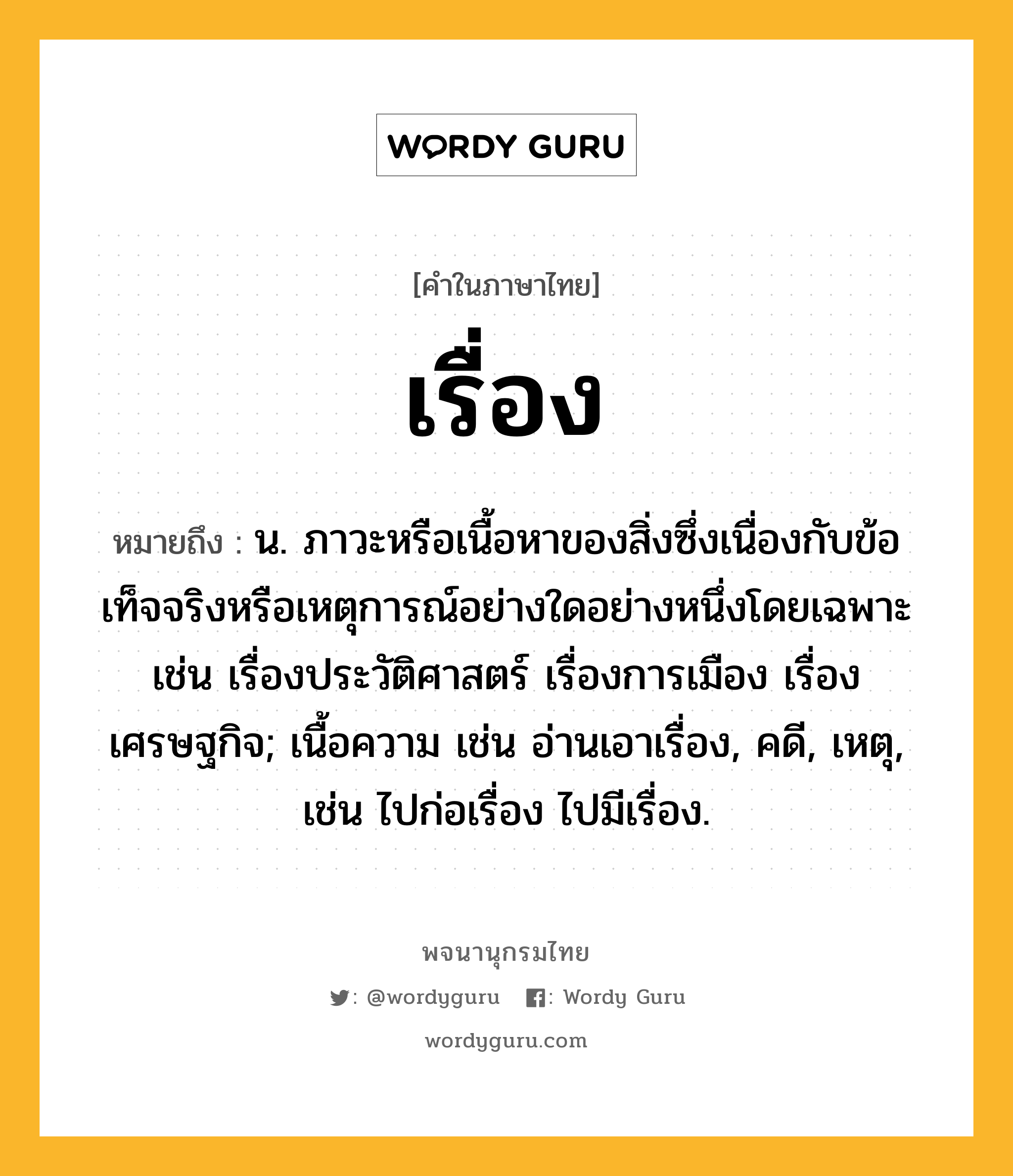 เรื่อง ความหมาย หมายถึงอะไร?, คำในภาษาไทย เรื่อง หมายถึง น. ภาวะหรือเนื้อหาของสิ่งซึ่งเนื่องกับข้อเท็จจริงหรือเหตุการณ์อย่างใดอย่างหนึ่งโดยเฉพาะ เช่น เรื่องประวัติศาสตร์ เรื่องการเมือง เรื่องเศรษฐกิจ; เนื้อความ เช่น อ่านเอาเรื่อง, คดี, เหตุ, เช่น ไปก่อเรื่อง ไปมีเรื่อง.