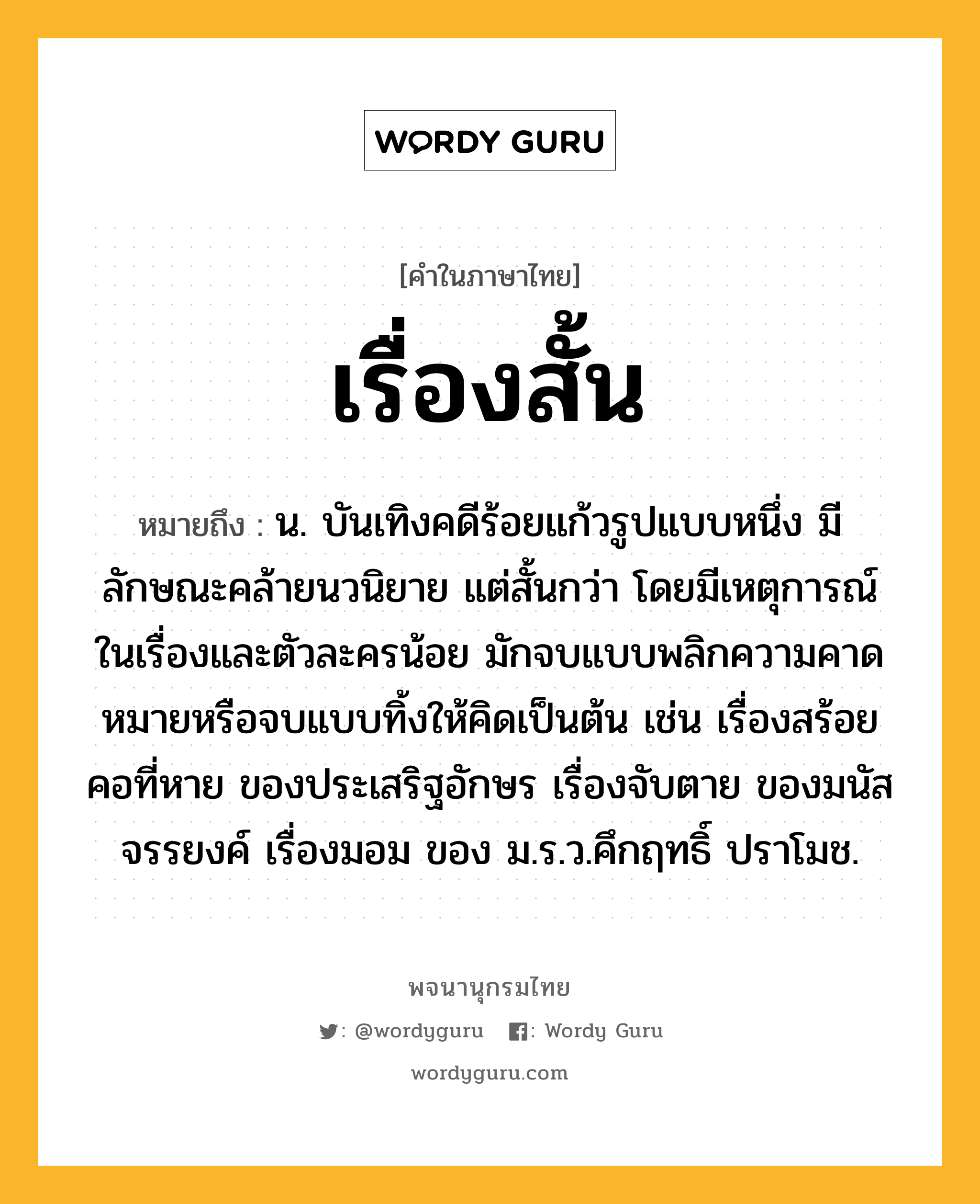 เรื่องสั้น ความหมาย หมายถึงอะไร?, คำในภาษาไทย เรื่องสั้น หมายถึง น. บันเทิงคดีร้อยแก้วรูปแบบหนึ่ง มีลักษณะคล้ายนวนิยาย แต่สั้นกว่า โดยมีเหตุการณ์ในเรื่องและตัวละครน้อย มักจบแบบพลิกความคาดหมายหรือจบแบบทิ้งให้คิดเป็นต้น เช่น เรื่องสร้อยคอที่หาย ของประเสริฐอักษร เรื่องจับตาย ของมนัส จรรยงค์ เรื่องมอม ของ ม.ร.ว.คึกฤทธิ์ ปราโมช.