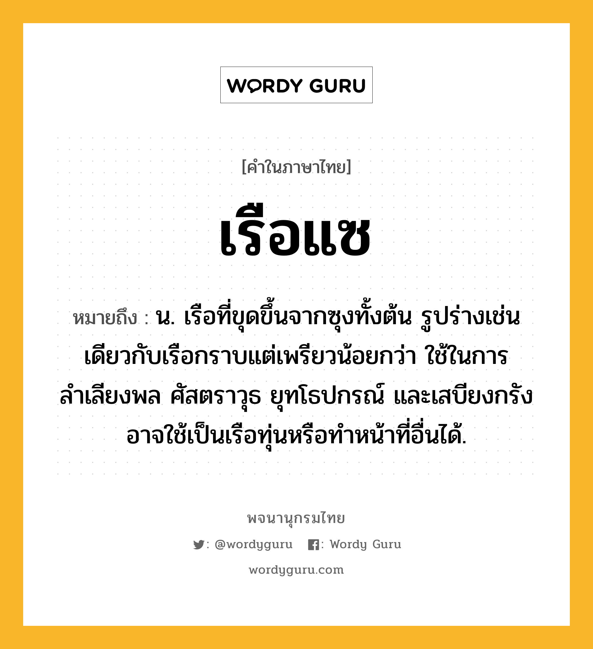 เรือแซ ความหมาย หมายถึงอะไร?, คำในภาษาไทย เรือแซ หมายถึง น. เรือที่ขุดขึ้นจากซุงทั้งต้น รูปร่างเช่นเดียวกับเรือกราบแต่เพรียวน้อยกว่า ใช้ในการลำเลียงพล ศัสตราวุธ ยุทโธปกรณ์ และเสบียงกรัง อาจใช้เป็นเรือทุ่นหรือทำหน้าที่อื่นได้.