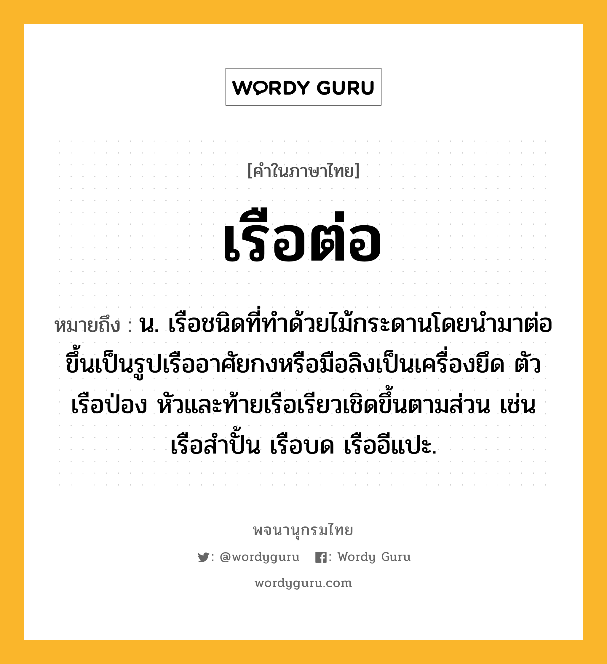 เรือต่อ ความหมาย หมายถึงอะไร?, คำในภาษาไทย เรือต่อ หมายถึง น. เรือชนิดที่ทำด้วยไม้กระดานโดยนำมาต่อขึ้นเป็นรูปเรืออาศัยกงหรือมือลิงเป็นเครื่องยึด ตัวเรือป่อง หัวและท้ายเรือเรียวเชิดขึ้นตามส่วน เช่น เรือสำปั้น เรือบด เรืออีแปะ.