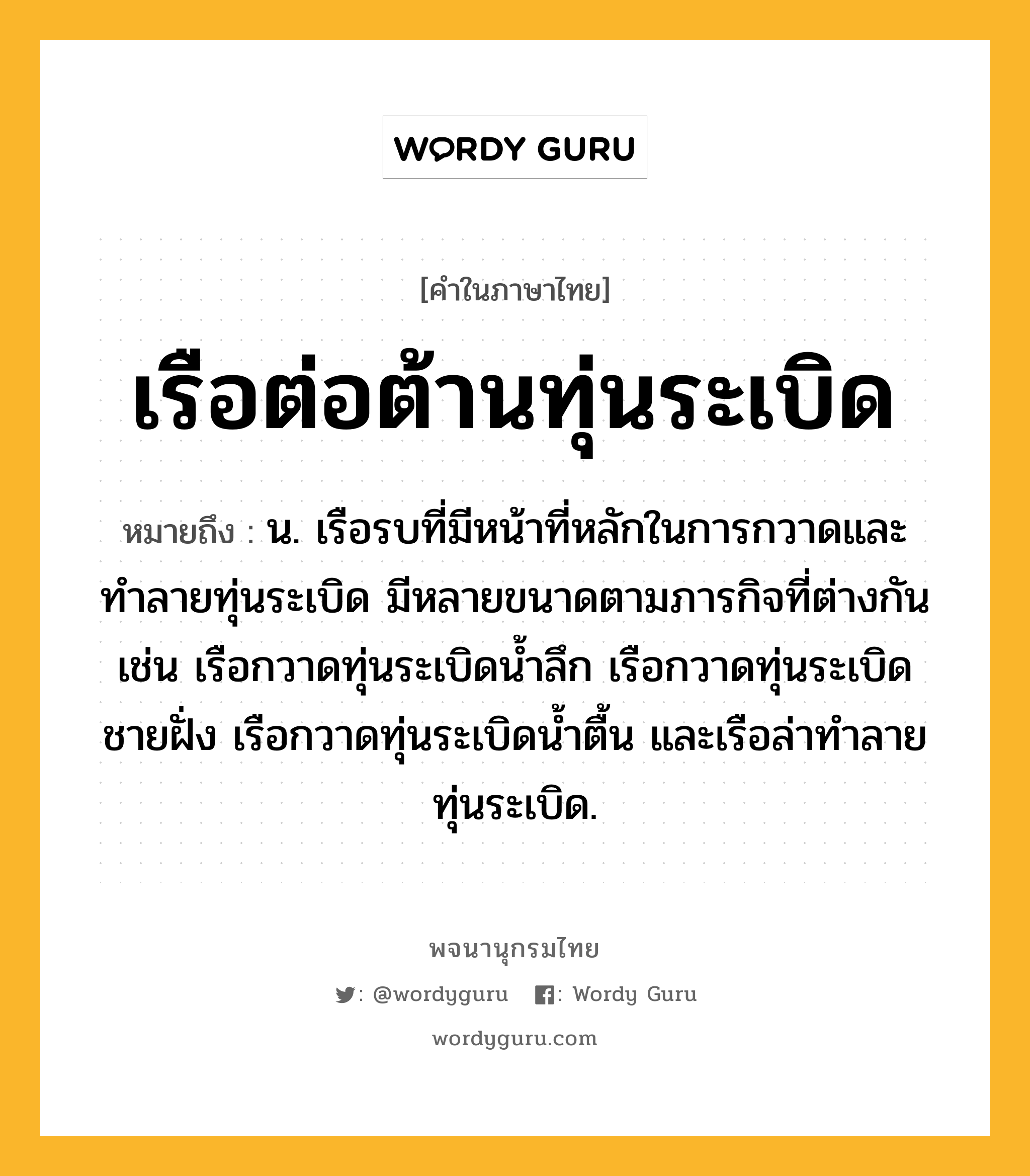 เรือต่อต้านทุ่นระเบิด ความหมาย หมายถึงอะไร?, คำในภาษาไทย เรือต่อต้านทุ่นระเบิด หมายถึง น. เรือรบที่มีหน้าที่หลักในการกวาดและทำลายทุ่นระเบิด มีหลายขนาดตามภารกิจที่ต่างกัน เช่น เรือกวาดทุ่นระเบิดน้ำลึก เรือกวาดทุ่นระเบิดชายฝั่ง เรือกวาดทุ่นระเบิดน้ำตื้น และเรือล่าทำลายทุ่นระเบิด.